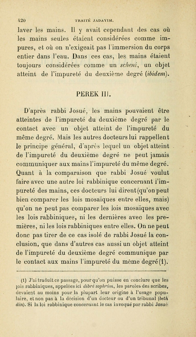 laver les mains. 11 y avait cependant des cas oii les mains seules étaient considérées comme im- pures, et où on n'exigeait pas Timmersion du corps entier dans l'eau. Dans ces cas, les mains étaient toujours considérées comme un scheni^ un objet atteint de l'impureté du deuxième degré [ibidem). PEREK IIi. D'après rabbi Josué, les mains pouvaient être atteintes de l'impureté du deuxième degré par le contact avec un objet atteint de l'impureté du même degré. Mais les autres docteurs lui rappellent le princi|)e général, d'après lequel un objet atteint de l'impureté du deuxième degré ne peut jamais communiquer aux mains l'impureté du même degré. Quant à la comparaison que rabbi Josué voulut faire avec une autre loi rabbinique concernant l'im- pureté des mains, ces docteurs lui dirent (qu'on peut bien comparer les lois mosaïques entre elles, mais) qu'on ne peut pas comparer les lois mosaïques avec les lois rabbiniques, ni les dernières avec les pre- mières, ni les lois rabbiniques entre elles. On ne peut donc pas tirer de ce cas isolé de rabbi Josué la con- clusion, que dans d'autres cas aussi un objet atteint de l'impureté du deuxième degré communique par le contact aux mains l'impureté du même degré (1), (1) J'ai traduit ce passage, pour qu'on puisse en conclure que les lois rabbiniques, appelées ici dibré soplinm, les paroles des scribes, devaier^t au moins pour la plupart leur origine à l'usage popu- laire, et non pas à la décision d'un docteur ou d'un tribunal (beth din). Si la loi rabbinique concernant le cas invoqué par rabbi Josué