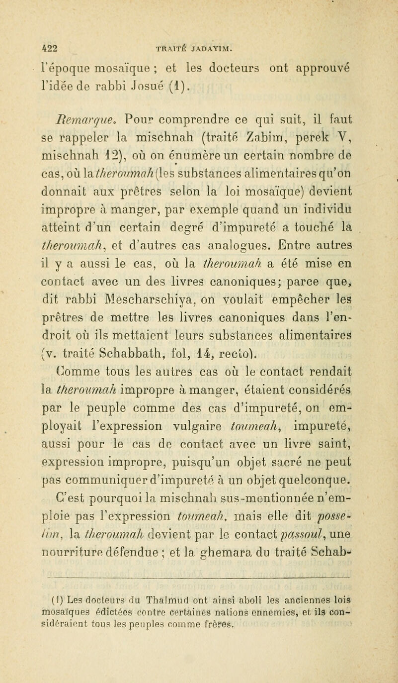 l'époque mosaïqQe ; et les docteurs ont approuvé l'idée de rabbi .losué (1). Remarque, Pour comprendre ce qui suit, il faut se rappeler la mischnah (traité Zabim, perek V, mischnah 12), oia on énumèreun certain nombre de cas, ovL\^theronmah{[Q's, substances alimentaires qu'on donnait aux prêtres selon la loi mosaïque) devient impropre à manger, par exemple quand un individu atteint d'un certain degré d'impureté a touché la theroiimah, et d'autres cas analogues. Entre autres il y a aussi le cas, oii la theroumah a été mise en contact avec un des livres canoniques; parce que, dit rabbi Mescharscbiya, on voulait empêcher les prêtres de mettre les livres canoniques dans l'en- droit 011 ils mettaient leurs substances alimentaires (v. traité Schabbath, fol, 14, recto). (]omme tous les autres cas où le contact rendait la theroumah impropre à manger, étaient considérés par le peuple comme des cas d'impureté, on em- ployait l'expression vulgaire tovmeah, impureté, aussi pour le cas de contact avec un livre saint, expression impropre, puisqu'un objet sacré ne peut pas communiquer d'impureté à un objet quelconque. C'est pourquoi la mischnah sus-mentionnée n'em- ploie pas l'expression tourneah, mais elle dit posse- iim, la theroumah devient par le contact/J(ï5.som?, une nourriture défendue ; et la ghemara du traité Schab- (I) Les docteurs du Thalmud ont .ainsi aboli les anciennes lois mosaïques édictées contre certaines nations ennemies, et ils con- sidéraient tous les peuples comme frères.