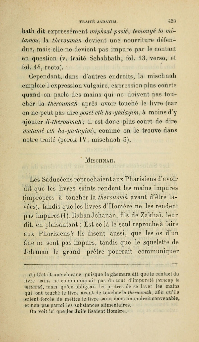 bath dit expressément tniphsalpad/i, Imiouyf'. h ml- tamou^ la Iherouniah. devient une nourriture défen- due, naais elle no devient pris impure par le contact en question (v. traité Schabbath, fol. 13, verso, et foi. 14, recto). Cependant, dans d'autres endroits, la mischnah emploie l'expression vulg'aire, expression plus courte quand on parle des mains qui ne doivent pas tou- cher la thcroumah après avoir touché le livre (car on ne peut pas à.\Y&posel etli ha-yadciyim, à moins d'y ajouter li-theroumah\ il est donc plus court de dire metamé elh ha-yadayim)^ comme on le trouve dans notre traité (perek IV, mischnah 5). Mischnah. Les Saducéens reprochaient aux Pharisiens d'avoir dit que les livres saints rendent les mains impures (impropres à toucher la therownah avant d'être la- vées), tandis que les livres d'Homère ne les rendent pas impures (1 ), RabanJohanan, fils de Zakhaï, leur dit, en plaisantant : Est-ce là le seul reproche à faire aux Pharisiens? Ils disent aussi, que les os d'un âne ne sont pas impurs, tandis que le squelette de Johanan le grand prêtre pourrait communiquer (l) C'était une chicane, puisque laghemara dit que le contact du livre saint ne communiquait pas du tout d'impur^ité (temouy lo metamé), mais qu'on obligeait les prêtres de se laver les mains qui ont touché le livre avant de toucher la//(«rouma/i, afin qu'ils soient i'orcés de mettre le livre saint dans un endroit convenable, et non pas parmi les substances alimentaires. On voit ici que les Juifs lisaient Homère.