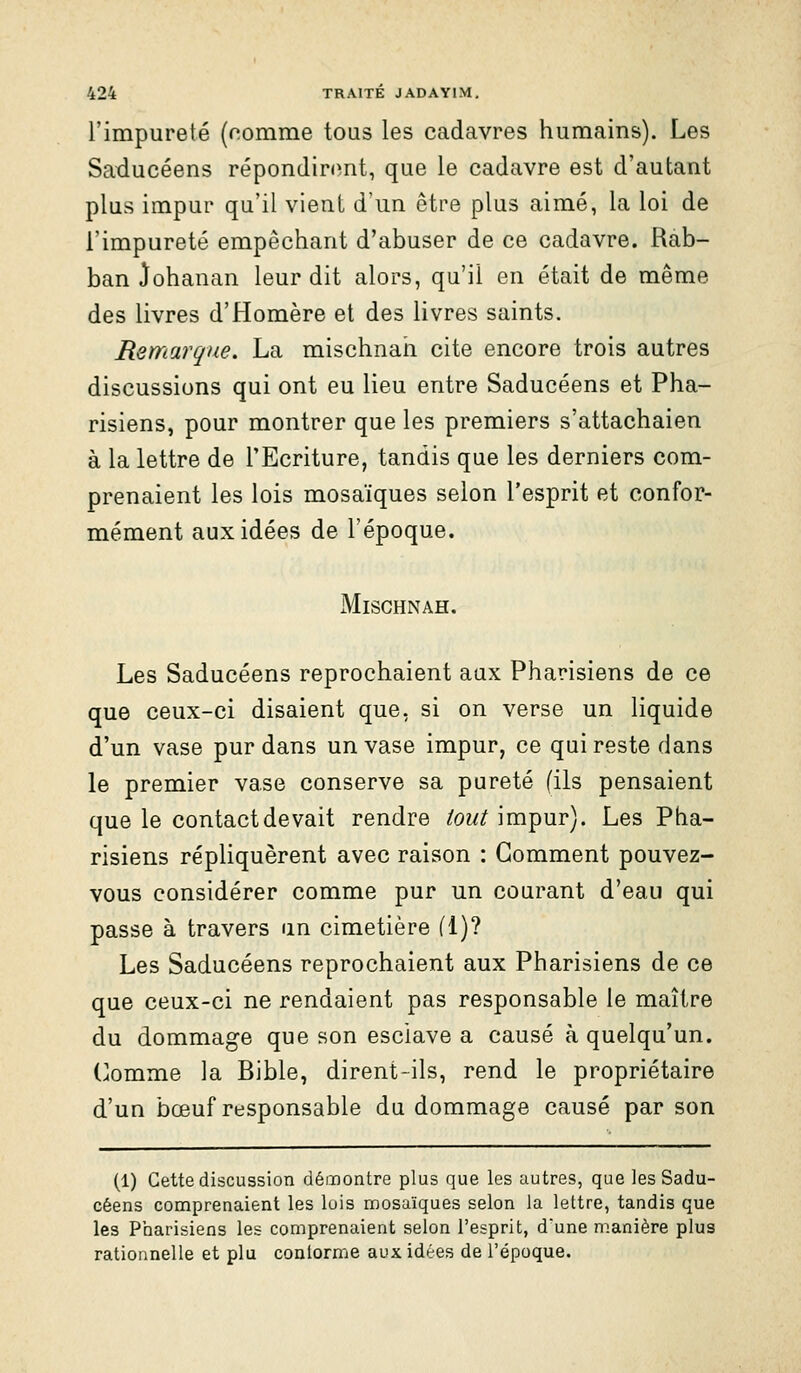 l'impureté (nomme tous les cadavres humains). Les Saducéens répondir<mt, que le cadavre est d'autant plus impur qu'il vient d'un être plus aimé, la loi de l'impureté empêchant d'abuser de ce cadavre. Rab- ban Johanan leur dit alors, qu'il en était de même des livres d'Homère et des livres saints. Remarque. La mischnah cite encore trois autres discussions qui ont eu lieu entre Saducéens et Pha- risiens, pour montrer que les premiers s'attachaien à la lettre de l'Ecriture, tandis que les derniers com- prenaient les lois mosaïques selon l'esprit et confor- mément aux idées de l'époque. Mischnah. Les Saducéens reprochaient aux Pharisiens de ce que ceux-ci disaient que, si on verse un liquide d'un vase pur dans un vase impur, ce qui reste dans le premier vase conserve sa pureté (ils pensaient que le contact devait rendre /ow^mpur). Les Pha- risiens répliquèrent avec raison : Gomment pouvez- vous considérer comme pur un courant d'eau qui passe à travers un cimetière fl)? Les Saducéens reprochaient aux Pharisiens de ce que ceux-ci ne rendaient pas responsable le maître du dommage que son esclave a causé à quelqu'un. Comme la Bible, dirent-ils, rend le propriétaire d'un bœuf responsable du dommage causé par son (1) Cette discussion démontre plus que les autres, que les Sadu- céens comprenaient les lois mosaïques selon la lettre, tandis que les Priarisiens les comprenaient selon l'esprit, d'une manière plus rationnelle et plu conlorme aux idées de l'époque.