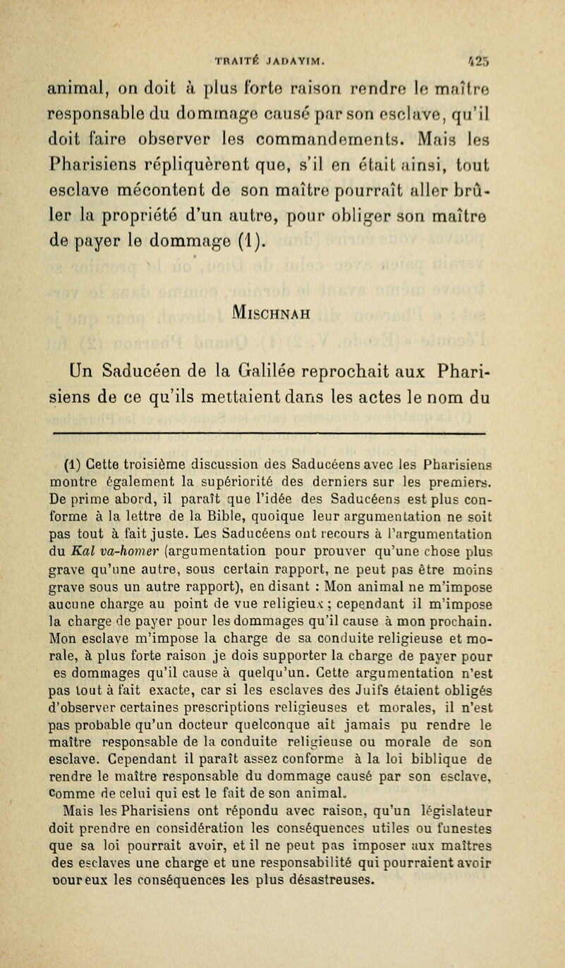animal, on doit à plus forte raison rendro la maître responsable du dommage causé par son esclave, qu'il doit faire observer les commandements. Mais les Pharisiens répliquèrent que, s'il en était ainsi, tout esclave mécontent de son maître pourrait aller brû- ler la propriété d'un autre, pour obliger son maître de payer le dommage (1). MiSCHNAH Un Saducéen de la Galilée reprochait aux Phari- siens de ce qu'ils mettaient dans les actes le nom du (1) Cette troisième discussion des Saducéens avec les Pharisiens nnontre également la supériorité des derniers sur les premiers. Déprime abord, il paraît que l'idée des Saducéens est plus con- forme à la lettre de la Bible, quoique leur argumentation ne soit pas tout à fait juste. Les Saducéens ont recours à Targumentation du Kal va-homer (argumentation pour prouver qu'une chose plus grave qu'nne autre, sous certain rapport, ne peut pas être moins grave sous un autre rapport), en disant : Mon animal ne m'impose aucune charge au point de vue religieux : cependant il m'impose la charge de payer pour les dommages qu'il cause à mon prochain. Mon esclave m'impose la charge de sa conduite religieuse et mo- rale, à plus forte raison je dois supporter la charge de payer pour es dommages qu'il cause à quelqu'un. Cette argumentation n'est pas tout à fait exacte, car si les esclaves des Juifs étaient obligés d'observer certaines prescriptions religieuses et morales, il n'est pas probable qu'un docteur quelconque ait jamais pu rendre le maître responsable de la conduite religieuse ou morale de son esclave. Cependant il paraît assez conforme à la loi biblique de rendre le maître responsable du dommage causé par son esclave. Comme de celui qui est le fait de son animaL Mais les Pharisiens ont répondu avec raison, qu'un législateur doit prendre en considération les conséquences utiles ou funestes que sa loi pourrait avoir, et il ne peut pas imposer aux maîtres des esclaves une charge et une responsabilité qui pourraient avoir Doureux les conséquences les plus désastreuses.