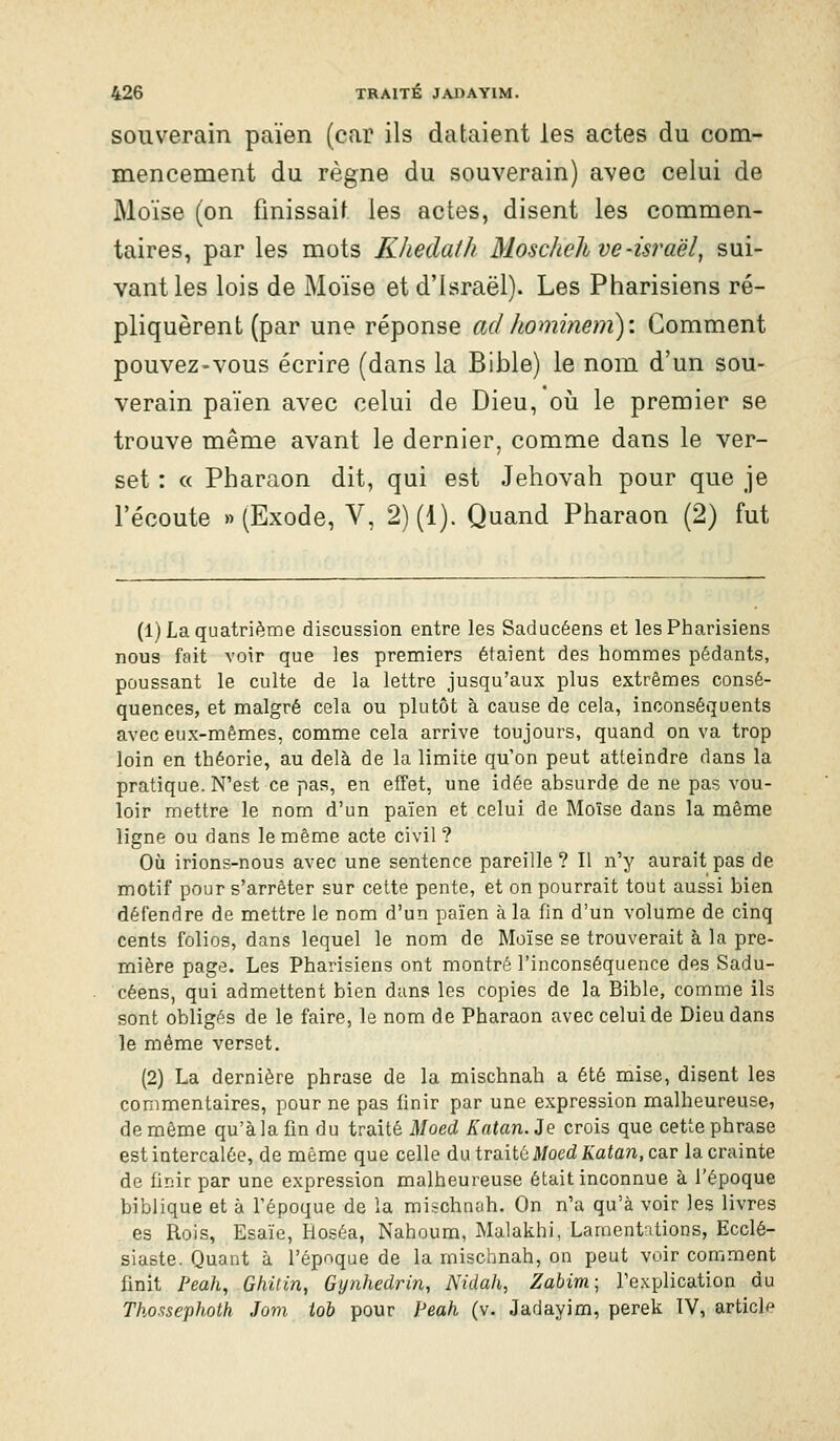 souverain païen (car ils dataient les actes du com- mencement du règne du souverain) avec celui de Moïse (on finissait les actes, disent les commen- taires, par les mots Khedath Moschelhve-Israël, sui- vant les lois de Moïse et d'Israël). Les Pharisiens ré- pliquèrent (par une réponse adhominem): Comment pouvez-vous écrire (dans la Bible) le nom d'un sou- verain païen avec celui de Dieu, oii le premier se trouve même avant le dernier, comme dans le ver- set : « Pharaon dit, qui est Jehovah pour que je l'écoute » (Exode, V, 2) (1). Quand Pharaon (2) fut (1) La quatrième discussion entre les Saducéens et les Pharisiens nous fait voir que les preniiers étaient des hommes pédants, poussant le culte de la lettre jusqu'aux plus extrêmes consé- quences, et malgré cela ou plutôt à cause de cela, inconséquents avec eux-mêmes, comme cela arrive toujours, quand on va trop loin en théorie, au delà de la limite qu'on peut atteindre dans la pratique. N'est ce pas, en effet, une idée absurde de ne pas vou- loir mettre le nom d'un païen et celui de Moïse dans la même ligne ou dans le même acte civil ? Où irions-nous avec une sentence pareille ? Il n'y aurait pas de motif pour s'arrêter sur cette pente, et on pourrait tout aussi bien défendre de mettre le nom d'un païen à la fin d'un volume de cinq cents folios, dans lequel le nom de Moïse se trouverait à la pre- mière page. Les Pharisiens ont montré l'inconséquence des Sadu- céens, qui admettent bien dans les copies de la Bible, comme ils sont obligés de le faire, le nom de Pharaon avec celui de Dieu dans le même verset. (2) La dernière phrase de la mischnah a été mise, disent les commentaires, pour ne pas finir par une expression malheureuse, de même qu'à la fin du traité Moed Katan.ie crois que cette phrase est intercalée, de même que celle dix traitù Moed Katan, car la crainte de finir par une expression malheureuse était inconnue à l'époque biblique et à l'époque de la mischnah. On n'a qu'à voir les livres es Rois, Esaïe, Hoséa, Nahoum, Malakhi, Lamentations, Ecclé- siaste. Quant à l'époque de la mischnah, on peut voir comment finit Peah, Ghitin, Gynhedrin, Nidah, Zabim- l'explication du Thossephoth Jom toh pour feah (v. Jadayim, perek IV, article