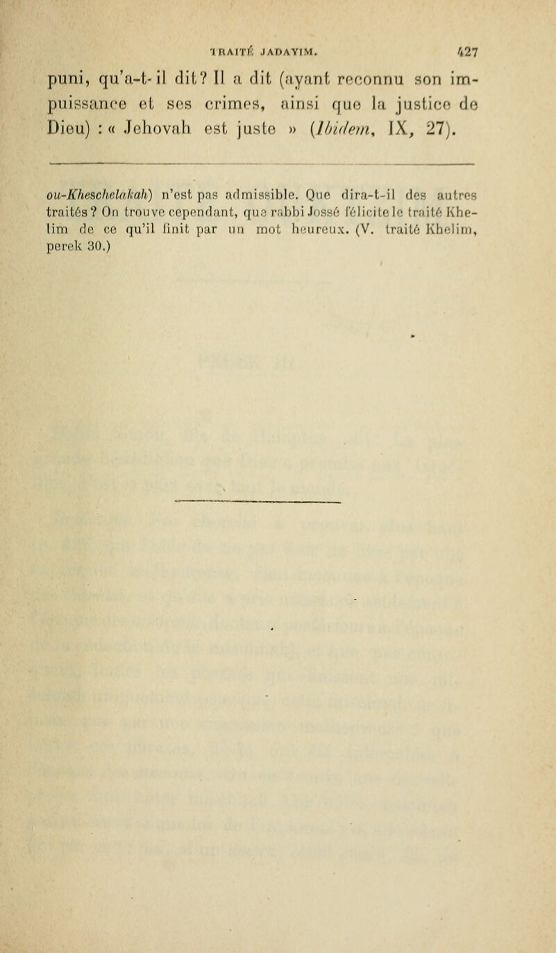 1 uAin'; .lAiJAYiM. /127 puni, qu'a-l,-il dil? Il ;i dil (;iy;mt rfconriu son im- puissance ol S(îs crimos, ninsi quo la justico de Diou) : « Jehovnh ost juste » {Undern, IX, 27). ou-Kheschclakah) n'est pas admissible. Que rlira-t-il des autres traitôs? On trouve cependant, qus rabbi Joss6 l'ôlicitele trait6 Khe- lim de ce qu'il finit par un mot heureux. (V. traité Khelini, perek 30.)