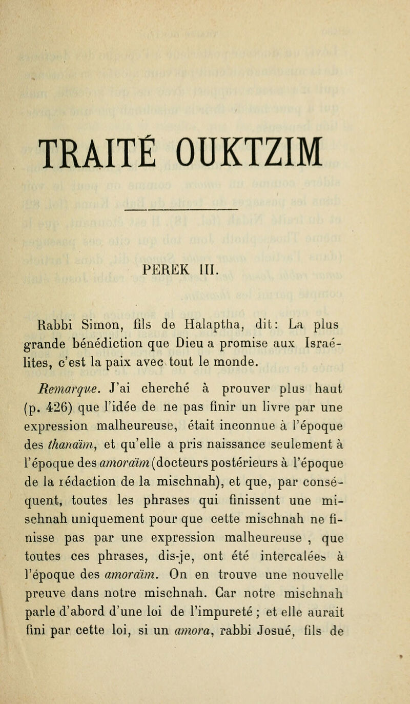 TRAITÉ OUKTZIM PEREK m. Kabbi Simon, fils de Halaptha, dit: La plus grande bénédiction que Dieu a promise aux Israé- lites, c'est la paix avec tout le monde. Remarque. J'ai cherché à prouver plus haut (p. 426) que l'idée de ne pas finir un livre par une expression malheureuse, était inconnue à l'époque des thandim, et qu'elle a pris naissance seulement à l'époque des amordim (docteurs postérieurs à l'époque de la rédaction de la mischnah), et que, par consé- quent, toutes les phrases qui finissent une mi- schnah uniquement pour que cette mischnah ne fi- nisse pas par une expression malheureuse , que toutes ces phrases, dis-je, ont été intercalées à l'époque des amordim. On en trouve une nouvelle preuve dans notre mischnah. Car notre mischnah parle d'abord d'une loi de l'impureté ; et elle aurait fini par cette loi, si un amora, rabbi Josué, fils de