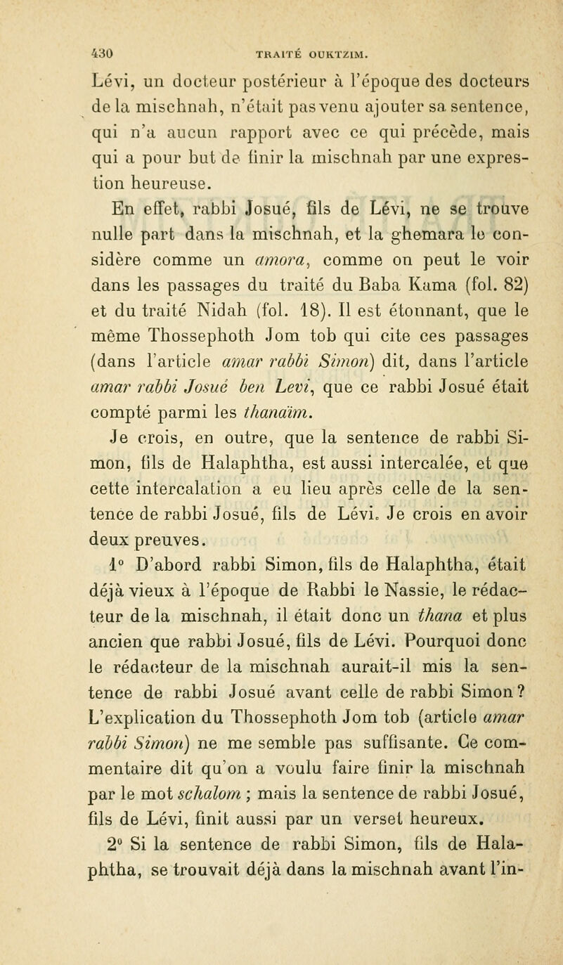 Lévi, un docteur postérieur à l'époque des docteurs de la mischnah, n'était pas venu ajouter sa sentence, qui n'a aucun rapport avec ce qui précède, mais qui a pour but de finir la mischnah par une expres- tion heureuse. En effet, rabbi Josué, fils de Lévi, ne se trouve nulle part dans la mischnah, et la ghemara le con- sidère comme un amora^ comme on peut le voir dans les passages du traité du Baba Kama (fol. 82) et du traité Nidah (fol. 18). Il est étonnant, que le même Thossephoth Jom tob qui cite ces passages (dans l'article amar rabbi Simon) dit, dans l'article amar rabbi Josué ben Levi^ que ce rabbi Josué était compté parmi les thanaïm. Je crois, en outre, que la sentence de rabbi Si- mon, fils de Halaphtha, est aussi intercalée, et que cette intercalation a eu lieu après celle de la sen- tence de rabbi Josué, fils de Lévic Je crois en avoir deux preuves. 1° D'abord rabbi Simon, fils de Halaphtha, était déjà vieux à l'époque de Rabbi le Nassie, le rédac- teur de la mischnah, il était donc un thana et plus ancien que rabbi Josué, fils de Lévi. Pourquoi donc le réda(îteur de la mischnah aurait-il mis la sen- tence de rabbi Josué avant celle de rabbi Simon ? L'explication du Thossephoth Jom tob (article amar rabbi Simon) ne me semble pas suffisante. Ce com- mentaire dit qu'on a voulu faire finir la mischnah par le mot sclialom ; mais la sentence de rabbi Josué, fils de Lévi, finit aussi par un verset heureux. 2** Si la sentence de rabbi Simon, fils de Hala- phtha, se trouvait déjà dans la mischnah avant l'in-