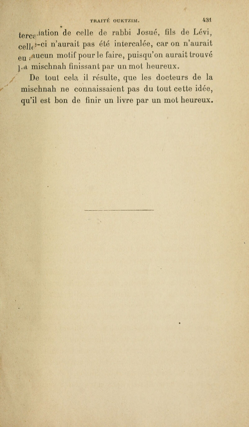 l;0j.çj,.lation de colle de rabbi Josuf';, fils de Lévi, celle'^^ n'aurait pas été intercalée, car on n'aurait gy ./lucun motif pour le faire, puisqu'on aurait trouvé ],d mischnali Unissant par un mot heureux. De tout cela il résulte, que les docteurs de la mischnah ne connaissaient pas du tout cette idée, qu'il est bon de finir un livre par un mot heureux.