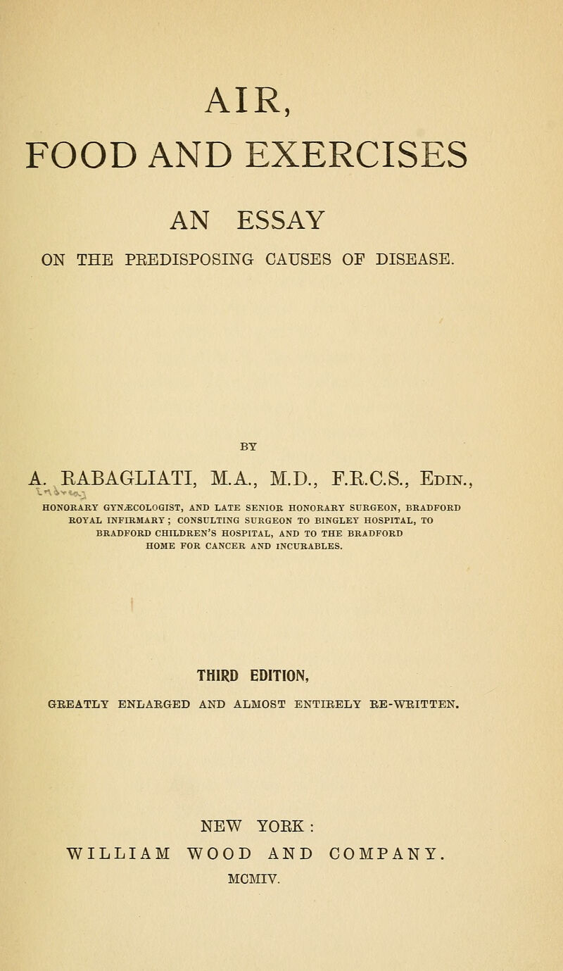 AIR, FOOD AND EXERCISES AN ESSAY ON THE PEBDISPOSING CAUSES OF DISEASE. BY A. RABAGLIATI, M.A., M.D., F.E.C.S., Edin., HONORARY GYNECOLOGIST, AND LATE SENIOR HONORARY SURGEON, BRADFORD ROYAL INFIRMARY ; CONSULTING SURGEON TO BINGLEY HOSPITAL, TO BRADFORD CHILDREN'S HOSPITAL, AND TO THE BRADFORD HOME FOR CANCER AND INCURABLES. THIRD EDITION, GEBATLY ENLAEGED AND ALMOST ENTIRELY EB-WEITTEN. NEW TOEK: WILLIAM WOOD AND COMPANY MGMIV.