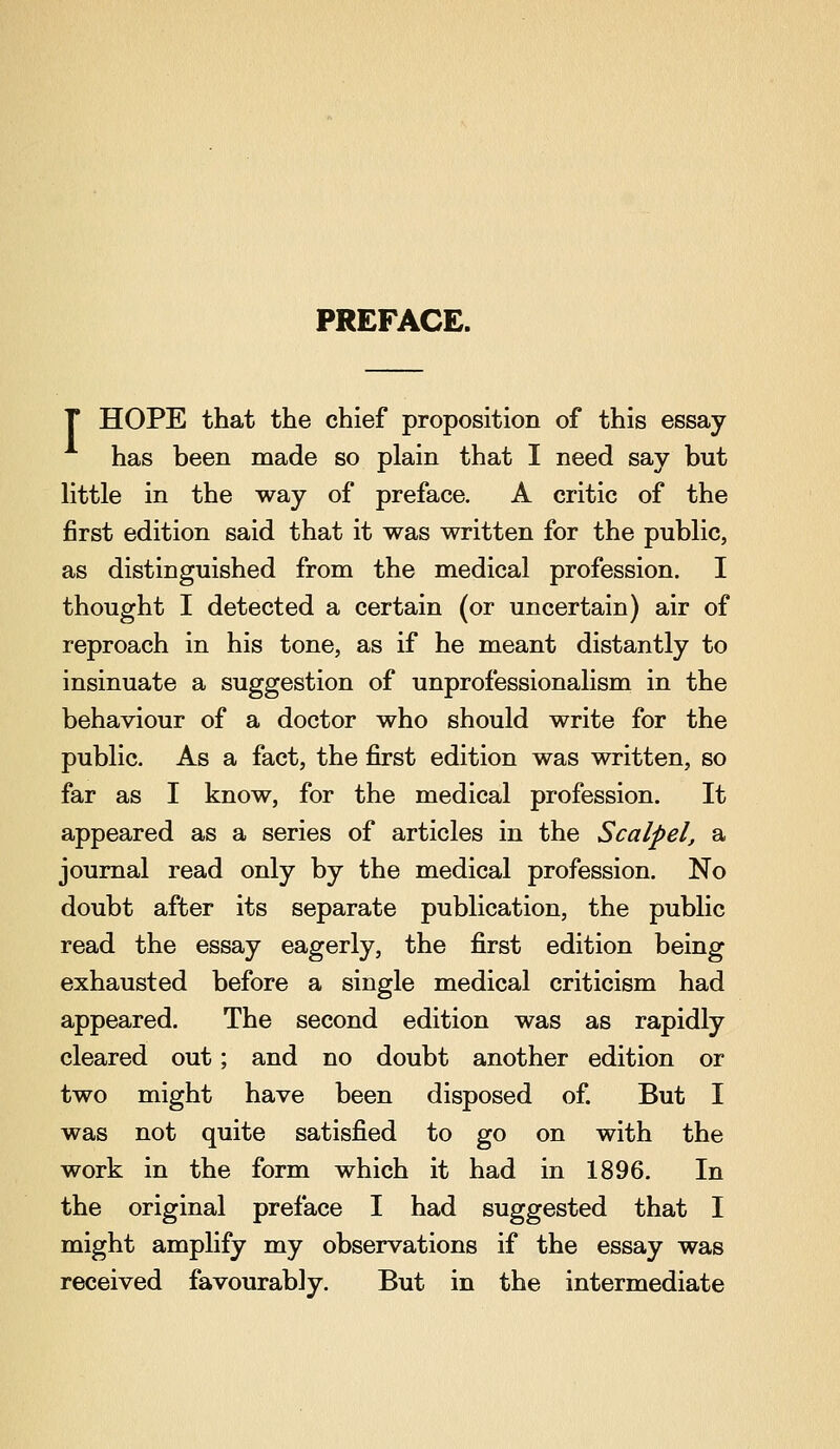 PREFACE. T HOPE that the chief proposition of this essay has been made so plain that I need say but httle in the way of preface. A critic of the first edition said that it was written for the public, as distinguished from the medical profession. I thought I detected a certain (or uncertain) air of reproach in his tone, as if he meant distantly to insinuate a suggestion of unprofessionalism in the behaviour of a doctor who should write for the public. As a fact, the first edition was written, so far as I know, for the medical profession. It appeared as a series of articles in the Scalpel, a journal read only by the medical profession. No doubt after its separate publication, the public read the essay eagerly, the first edition being exhausted before a single medical criticism had appeared. The second edition was as rapidly cleared out; and no doubt another edition or two might have been disposed of. But I was not quite satisfied to go on with the work in the form which it had in 1896. In the original preface I had suggested that I might amplify my observations if the essay was received favourably. But in the intermediate