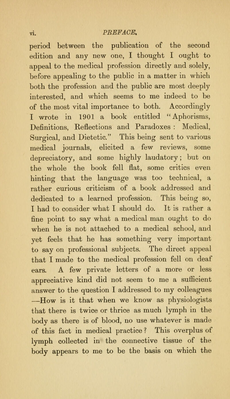 period between the publication of the second edition and any new one, I thought I ought to appeal to the medical profession directly and solely, before appealing to the public in a matter in which both the profession and the public are most deeply interested, and which seems to me indeed to be of the most vital importance to both. Accordingly I wrote in 1901 a book entitled Aphorisms, Definitions, Reflections and Paradoxes : Medical, Surgical, and Dietetic. This being sent to various medical journals, elicited a few reviews, some depreciatory, and some highly laudatory; but on the whole the book fell flat, some critics even hinting that the language was too technical, a rather curious criticism of a book addressed and dedicated to a learned profession. This being so, I had to consider what I should do. It is rather a fine point to say what a medical man ought to do when he is not attached to a medical school, and yet feels that he has something very important to say on professional subjects. The direct appeal that I made to the medical profession fell on deaf ears. A few private letters of a more or less appreciative kind did not seem to me a sufficient answer to the question I addressed to my colleagues —How is it that when we know as physiologists that there is twice or thrice as much lymph in the body as there is of blood, no use whatever is made of this fact in medical practice ? This overplus of lymph collected in the connective tissue of the body appears to me to be the basis on which the