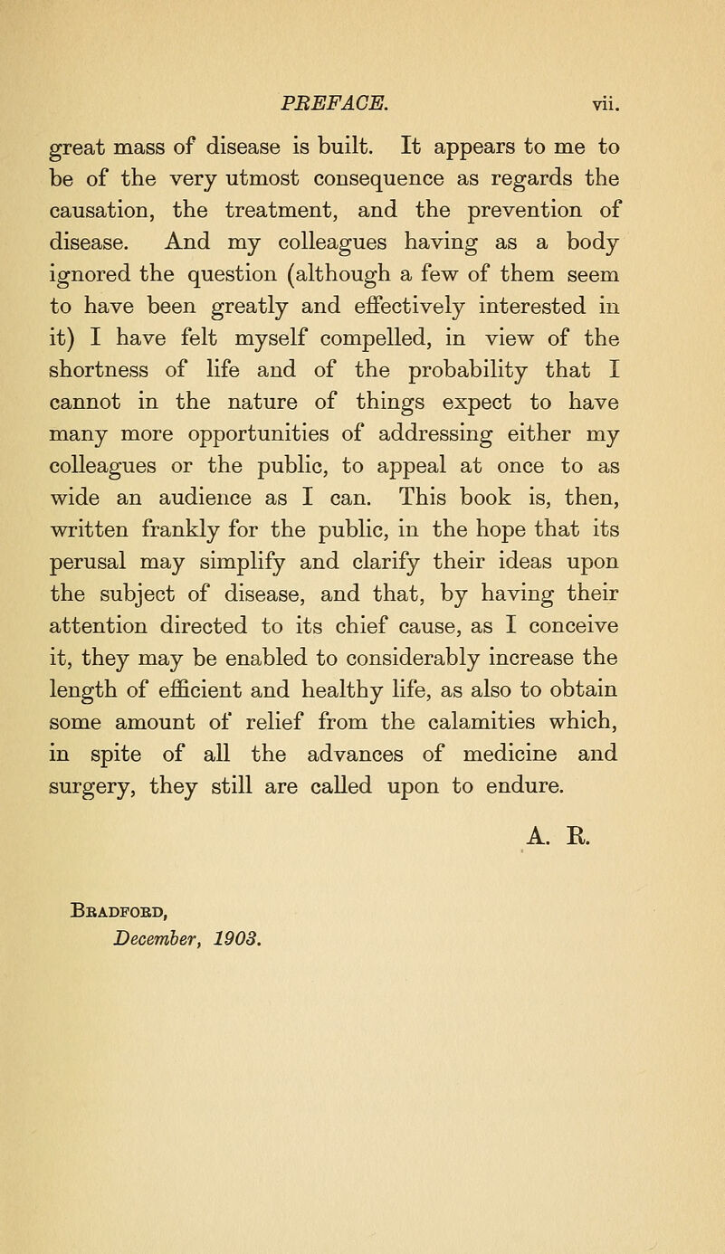 great mass of disease is built. It appears to me to be of the very utmost consequence as regards the causation, the treatment, and the prevention of disease. And my colleagues having as a body ignored the question (although a few of them seem to have been greatly and effectively interested in it) I have felt myself compelled, in view of the shortness of life and of the probability that I cannot in the nature of things expect to have many more opportunities of addressing either my colleagues or the public, to appeal at once to as wide an audience as I can. This book is, then, written frankly for the public, in the hope that its perusal may simplify and clarify their ideas upon the subject of disease, and that, by having their attention directed to its chief cause, as I conceive it, they may be enabled to considerably increase the length of efficient and healthy life, as also to obtain some amount of relief from the calamities which, in spite of all the advances of medicine and surgery, they still are called upon to endure. A. K Bbadfoed, December, 1903.
