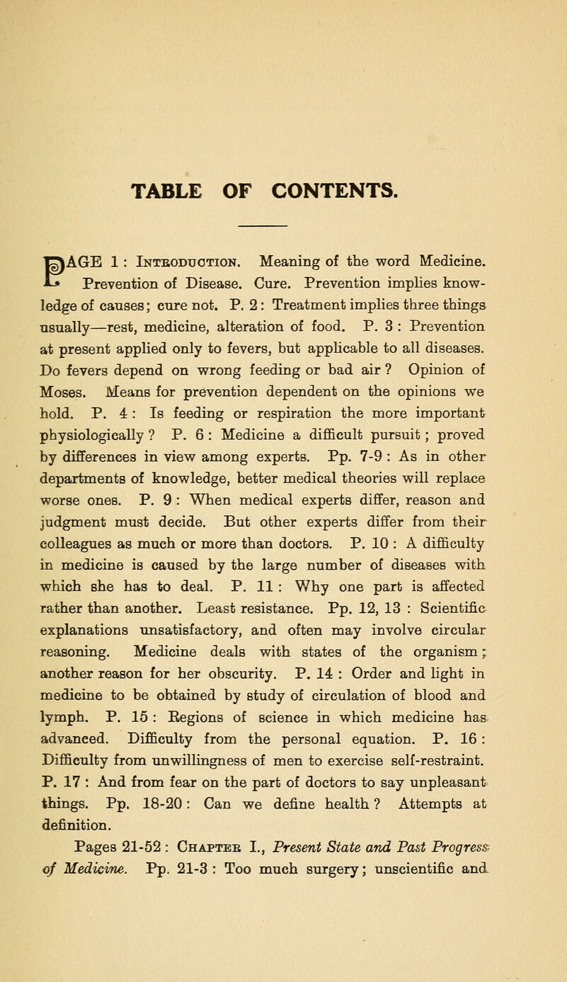 ^AGE 1: Inteodugtion. Meaning of the word Medicine. *-» Prevention of Disease. Cure. Prevention implies know- ledge of causes; cure not. P. 2 : Treatment implies three things usually—rest, medicine, alteration of food. P. 3 : Prevention at present applied only to fevers, but applicable to all diseases. Do fevers depend on wrong feeding or bad air ? Opinion of Moses. Means for prevention dependent on the opinions we hold. P. 4 : Is feeding or respiration the more important physiologically ? P. 6 : Medicine a difficult pursuit; proved by differences in view among experts. Pp. 7-9 : As in other departments of knowledge, better medical theories will replace worse ones. P. 9 : When medical experts differ, reason and judgment must decide. But other experts differ from their colleagues as much or more than doctors. P. 10 : A difficulty in medicine is caused by the large number of diBcases with which she has to deal. P. 11 : Why one part is affected rather than another. Least resistance. Pp. 12, 13 : Scientific explanations unsatisfactory, and often may involve circular reasoning. Medicine deals with states of the organism; another reason for her obscurity. P. 14 : Order and light in medicine to be obtained by study of circulation of blood and lymph. P. 15 : Eegions of science in which medicine has advanced. Difficulty from the personal equation. P. 16 : Difficulty from unwillingness of men to exercise self-restraint. P. 17 : And from fear on the part of doctors to say unpleasant things. Pp. 18-20: Can we define health ? Attempts at definition. Pages 21-52 : Chaptee I., Present State and Past Progress. of Medicine. Pp. 21-3 : Too much surgery; unscientific and