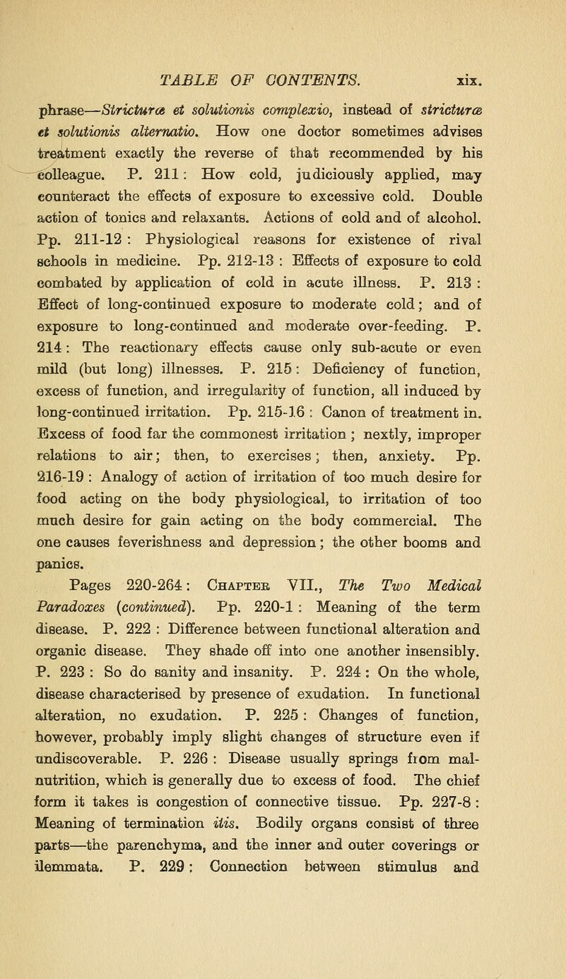 phrase—Strictures et solutionis complexio, instead of strictures et solutionis alternatio. How one doctor sometimes advises treatment exactly the reverse of that recommended by his 'Colleague. P. 211: How cold, judiciously appHed, may counteract the effects of exposure to excessive cold. Double action of tonics and relaxants. Actions of cold and of alcohol. Pp. 211-12 : Physiological reasons for existence of rival schools in medicine. Pp. 212-13 : Effects of exposure to cold combated by appUcation of cold in acute illness. P. 213 : Effect of long-continued exposure to moderate cold; and of exposure to long-continued and moderate over-feeding. P. 214: The reactionary effects cause only sub-acute or even mild (but long) illnesses, P. 215: Deficiency of function, excess of function, and irregularity of function, all induced by long-continued irritation. Pp. 215-16 : Canon of treatment in. Excess of food far the commonest irritation ; nextly, improper relations to air; then, to exercises; then, anxiety. Pp. 216-19 : Analogy of action of irritation of too much desire for food acting on the body physiological, to irritation of too much desire for gain acting on the body commercial. The one causes feverishness and depression; the other booms and panics. Pages 220-264: Chapter YII., The Two Medical Paradoxes {continued). Pp. 220-1 : Meaning of the term disease. P. 222 : Difference between functional alteration and organic disease. They shade off into one another insensibly. P. 223 : So do sanity and insanity. P. 224: On the whole, disease characterised by presence of exudation. In functional alteration, no exudation. P. 225: Changes of function, however, probably imply slight changes of structure even if undiscoverable. P. 226 : Disease usually springs fiom mal- nutrition, which is generally due to excess of food. The chief form it takes is congestion of connective tissue. Pp. 227-8 : Meaning of termination His. Bodily organs consist of three parts—the parenchyma, and the inner and outer coverings or ilemmata. P. 229; Connection between stimulus and