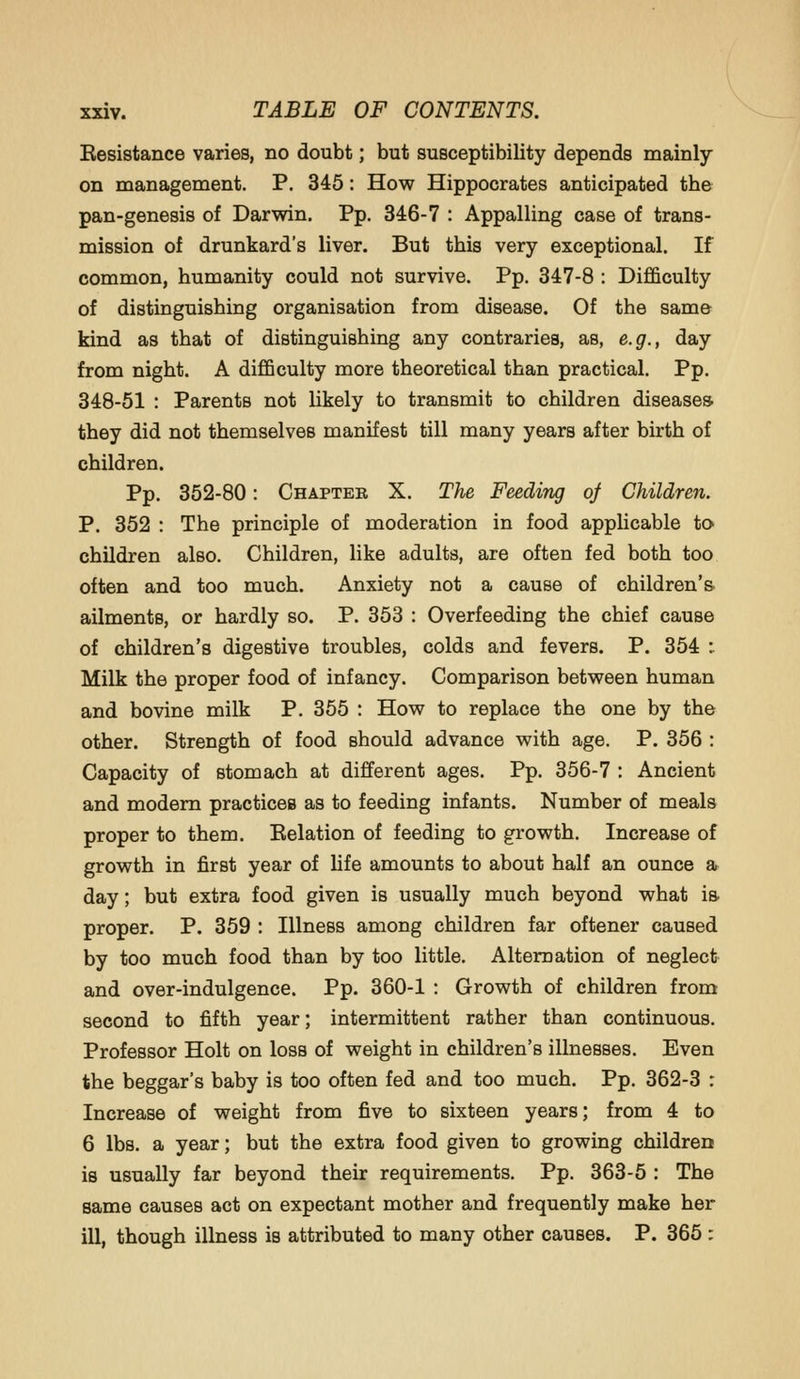 Kesistance varies, no doubt; but susceptibility depends mainly on management. P. 345: How Hippocrates anticipated the pan-genesis of Darwin. Pp. 346-7 : Appalling case of trans- mission of drunkard's liver. But this very exceptional. If common, humanity could not survive. Pp. 347-8 : Difficulty of distinguishing organisation from disease. Of the same kind as that of distinguishing any contraries, as, e.g., day from night. A difficulty more theoretical than practical. Pp. 348-51 : Parents not likely to transmit to children diseases they did not themselves manifest till many years after birth of children. Pp. 352-80: Chapter X. The Feeding of Children. P. 352 : The principle of moderation in food applicable to children also. Children, like adults, are often fed both too often and too much. Anxiety not a cause of children's ailments, or hardly so. P. 353 : Overfeeding the chief cause of children's digestive troubles, colds and fevers. P. 354 : Milk the proper food of infancy. Comparison between human and bovine milk P. 365 : How to replace the one by the other. Strength of food should advance with age. P. 356 : Capacity of stomach at different ages. Pp. 356-7 : Ancient and modem practices as to feeding infants. Number of meals proper to them. Eelation of feeding to growth. Increase of growth in first year of life amounts to about half an ounce a day; but extra food given is usually much beyond what is proper. P. 359 : Illness among children far oftener caused by too much food than by too little. Alternation of neglect and over-indulgence. Pp. 360-1 : Growth of children from second to fifth year; intermittent rather than continuous. Professor Holt on loss of weight in children's illnesses. Even the beggar's baby is too often fed and too much. Pp. 362-3 r Increase of weight from five to sixteen years; from 4 to 6 lbs. a year; but the extra food given to growing children is usually far beyond their requirements. Pp. 363-5 : The same causes act on expectant mother and frequently make her ill, though illness is attributed to many other causes. P. 365 :