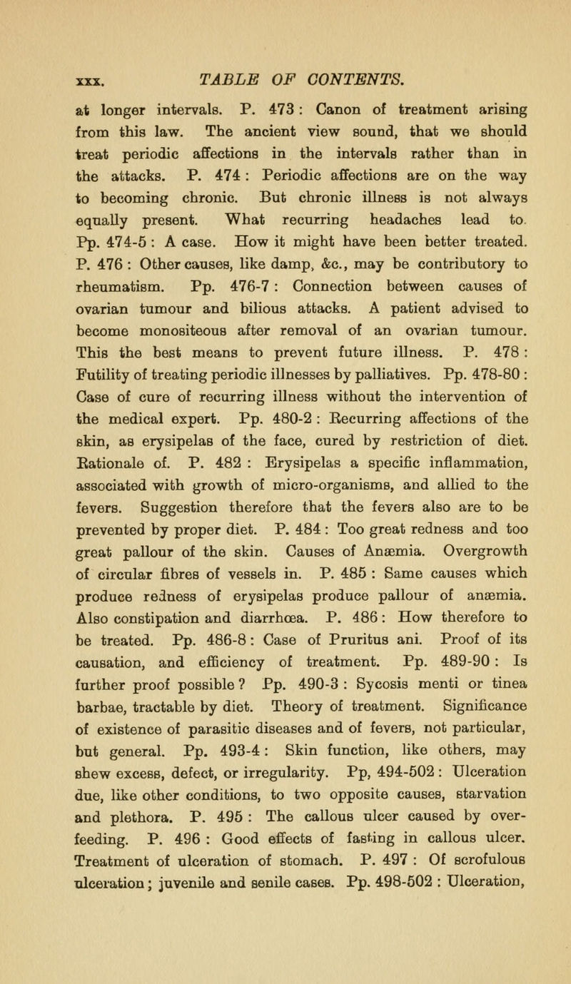 at longer intervals. P. 473: Canon of treatment arising from this law. The ancient view sound, that we should treat periodic affections in the intervals rather than in the attacks. P. 474: Periodic aflfections are on the way to becoming chronic. But chronic illness is not always equally present. What recurring headaches lead to. Pp. 474-5 : A case. How it might have been better treated. P. 476 : Other causes, like damp, &c., may be contributory to rheumatism. Pp. 476-7: Connection between causes of ovarian tumour and bilious attacks. A patient advised to become monositeous after removal of an ovarian tumour. This the best means to prevent future illness. P. 478: Futility of treating periodic illnesses by palliatives. Pp. 478-80 : Case of cure of recurring illness without the intervention of the medical expert. Pp. 480-2 : Eecurring affections of the skin, as erysipelas of the face, cured by restriction of diet. Eationale of. P. 482 : Erysipelas a specific inflammation, associated with growth of micro-organisms, and allied to the fevers. Suggestion therefore that the fevers also are to be prevented by proper diet. P. 484 : Too great redness and too great pallour of the skin. Causes of Anaemia. Overgrowth of circular fibres of vessels in. P. 485 : Same causes which produce redness of erysipelas produce pallour of anaemia. Also constipation and diarrhoea. P. 486: How therefore to be treated. Pp. 486-8: Case of Pruritus ani. Proof of its causation, and eflSciency of treatment. Pp. 489-90 : Is further proof possible ? Pp. 490-3 : Sycosis menti or tinea barbae, tractable by diet. Theory of treatment. Significance of existence of parasitic diseases and of fevers, not particular, but general. Pp. 493-4: Skin function, like others, may shew excess, defect, or irregularity. Pp, 494-502 : Ulceration due, like other conditions, to two opposite causes, starvation and plethora. P. 495 : The callous ulcer caused by over- feeding. P. 496 : Good effects of fasting in callous ulcer. Treatment of ulceration of stomach. P. 497 : Of scrofulous ulceration; juvenile and senile cases. Pp. 498-502 : Ulceration,