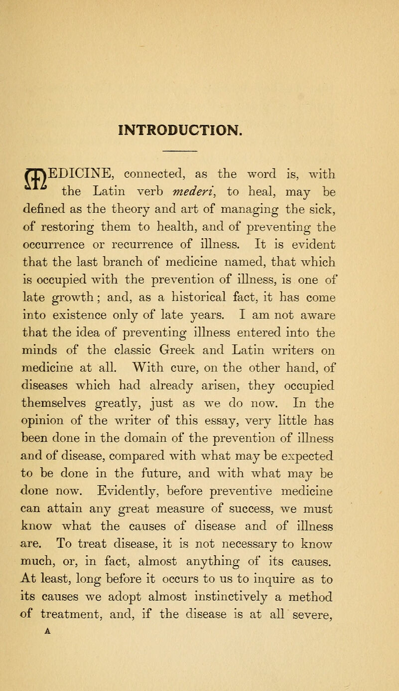 INTRODUCTION. rj^EDICINE, connected, as the word is, with the Latin verb mederi, to heal, may be defined as the theory and art of managing the sick, of restoring them to health, and of preventing the occurrence or recurrence of illness. It is evident that the last branch of medicine named, that which is occupied with the prevention of illness, is one of late growth; and, as a historical fact, it has come into existence only of late years. I am not aware that the idea of preventing illness entered into the minds of the classic Greek and Latin writers on medicine at all. With cure, on the other hand, of diseases which had already arisen, they occupied themselves greatly, just as we do now. In the opinion of the writer of this essay, very little has been done in the domain of the prevention of illness and of disease, compared with what may be expected to be done in the future, and with what may be done now. Evidently, before preventive medicine can attain any great measure of success, we must know what the causes of disease and of illness are. To treat disease, it is not necessary to know much, or, in fact, almost anything of its causes. At least, long before it occurs to us to inquire as to its causes we adopt almost instinctively a method of treatment, and, if the disease is at aU severe, A