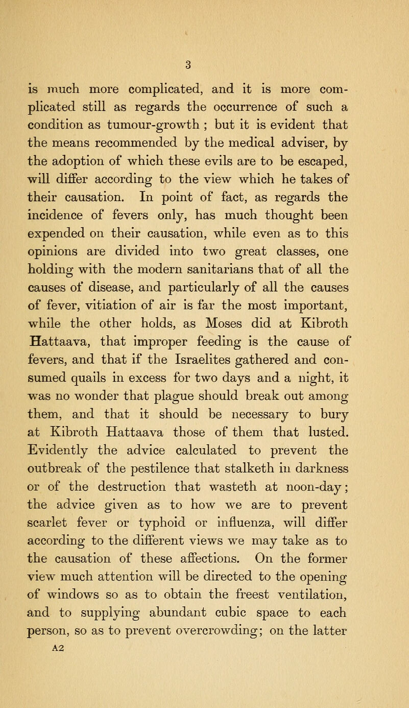 is much more complicated, and it is more com- plicated still as regards the occurrence of such a condition as tumour-growth ; but it is evident that the means recommended by the medical adviser, by the adoption of which these evils are to be escaped, will differ according to the view which he takes of their causation. In point of fact, as regards the incidence of fevers only, has much thought been expended on their causation, while even as to this opinions are divided into two great classes, one holding with the modern sanitarians that of all the causes of disease, and particularly of all the causes of fever, vitiation of air is far the most important, while the other holds, as Moses did at Kibroth Hattaava, that improper feeding is the cause of fevers, and that if the Israelites gathered and con- sumed quails in excess for two days and a night, it was no wonder that plague should break out among them, and that it should be necessary to bury at Kibroth Hattaava those of them that lusted. Evidently the advice calculated to prevent the outbreak of the pestilence that stalketh in darkness or of the destruction that wasteth at noon-day; the advice given as to how we are to prevent scarlet fever or typhoid or influenza, will differ according to the different views we may take as to the causation of these affections. On the former view much attention will be directed to the opening of windows so as to obtain the freest ventilation, and to supplying abundant cubic space to each person, so as to prevent overcrowding; on the latter A2