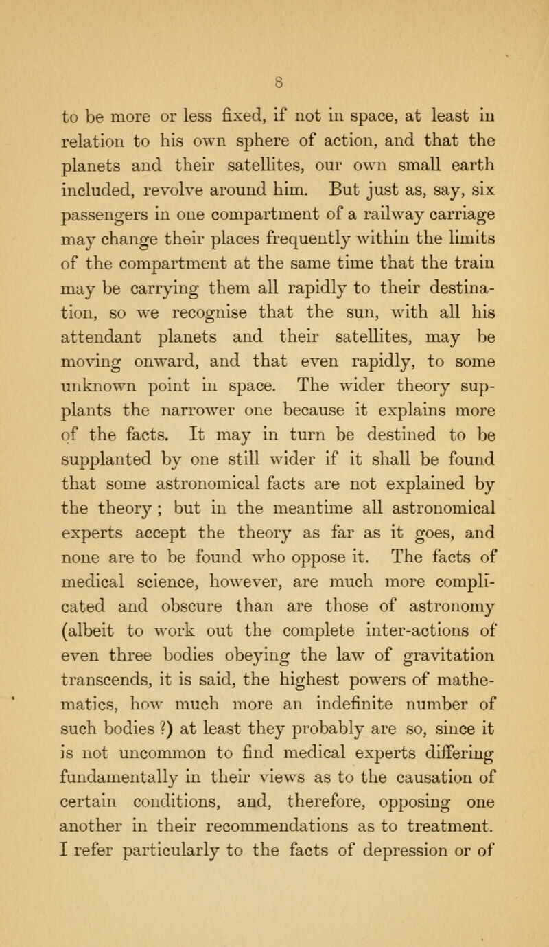 to be more or less fixed, if not in space, at least in relation to his own sphere of action, and that the planets and their satellites, our own small earth included, revolve around him. But just as, say, six passengers in one compartment of a railway carriage may change their places frequently within the limits of the compartment at the same time that the train may be carrying them all rapidly to their destina- tion, so we recognise that the sun, with all his attendant planets and their satellites, may be moving onward, and that even rapidly, to some unknown point in space. The wider theory sup- plants the narrower one because it explains more of the facts. It may in turn be destined to be supplanted by one still wider if it shall be found that some astronomical facts are not explained by the theory ; but in the meantime all astronomical experts accept the theory as far as it goes, and none are to be found who oppose it. The facts of medical science, however, are much more compli- cated and obscure than are those of astronomy (albeit to work out the complete inter-actions of even three bodies obeying the law of gravitation transcends, it is said, the highest powers of mathe- matics, how much more an indefinite number of such bodies ?) at least they probably are so, since it is not uncommon to find medical experts differing fundamentally in their views as to the causation of certain conditions, and, therefore, opposing one another in their recommendations as to treatment.