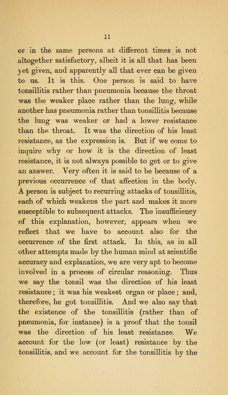 or in the same persons at different times is not altogether satisfactory, albeit it is all that has been 5'et given, and apparently all that ever can be given to us. It is this. One person is said to have tonsillitis rather than pneumonia because the throat was the weaker place rather than the lung, while another has pneumonia rather than tonsillitis because the lung was weaker or had a lower resistance than the throat. It was the direction of his least resistance, as the expression is. But if we come to inquire why or how it is the direction of least resistance, it is not always possible to get or to give an answer. Very often it is said to be because of a previous occurrence of that affection in the body. A person is subject to recurring attacks of tonsillitis, each of which weakens the part and makes it more susceptible to subsequent attacks. The insufficiency of this explanation, however, appears when we reflect that we have to account also for the occurrence of the first attack. In this, as in all other attempts made by the human mind at scientific accuracy and explanation, we are very apt to become involved in a process of circular reasoning. Thus we say the tonsil was the direction of his least resistance; it was his weakest organ or place ; and, therefore, he got tonsillitis. And we also say that the existence of the tonsillitis (rather than of pneumonia, for instance) is a proof that the tonsil was the direction of his least resistance. We account for the low (or least) resistance by the tonsillitis, and we account for the tonsillitis by the