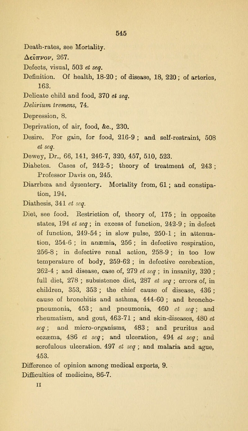 Death-rates, see Mortality. AeiTTVov, 267. Defects, visual, 503 et seq. Definition. Of health, 18-20 ; of disease, 18, 220; of arteries, 163. Delicate child and food, 370 et seq. Delirium tremens, 74. Depression, 8. Deprivation, of air, food, &c., 230. Desire. For gain, for food, 216-9 ; and self-restraint, 508 et seq. Dewey, Dr., 66, 141, 246-7, 320, 457, 510, 523. Diabetes. Cases of, 242-5; theory of treatment of, 243 ; Professor Davis on, 245. Diarrhoea and dysentery. Mortality from, 61; and constipa- tion, 194. Diathesis, 341 et seq. Diet, see food. Eestriction of, theory of, 175 ; in opposite states, 194 et seq; in excess of function, 242-9 ; in defect of function, 249-54; in slow pulse, 250-1 ; in attenua- tion, 254-6 ; in anaemia, 256 ; in defective respiration, 256-8; in defective renal action, 258-9; in too low temperature of body, 259-62 ; in defective cerebration, 262-4 ; and disease, case of, 279 et seq ; in insanity, 320 ; full diet, 278 ; subsistence diet, 287 et seq ; errors of, in children, 353, 353 ; the chief cause of disease, 436; cause of bronchitis and asthma, 444-60 ; and broncho- pneumonia, 453; and pneumonia, 460 et seq; and rheumatism, and gout, 463-71 ; and skin-diseases, 480 et seq; and micro-organisms, 483 ; and pruritus and eczaema, 486 et seq; and ulceration, 494 et seq; and scrofulous ulceration. 497 et seq ; and malaria and ague, 453. Difference of opinion among medical experts, 9. Difficulties of medicine, 86-7. II