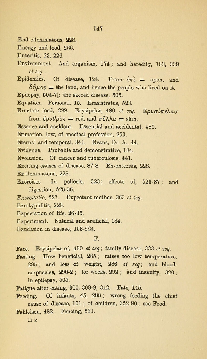 End-eilemmatons, 228. Energy and food, 266. Enteritis, 23, 226. Environment And organism, 174; and heredity, 183, 339 et seg. Epidemics. Of disease, 124. From e77t = upon, and SrjfJLOS = the land, and hence the people who Hved on it. Epilepsy, 604-7|; the sacred disease, 605. Equation. Personal, 15. Erasistratus, 523. Eructate food, 299. Erysipelas, 480 et seq. E/avtrtTreXacr from ipvOpoq = red, and TreXXa = sMn. Essence and accident. Essential and accidental, 480. Etimation, low, of medical profession, 253. Eternal and temporal, 341. Evans, Dr. A., 44. Evidence. Probable and demonstrative, 184. Evolution. Of cancer and tuberculosis, 441. Exciting causes of disease, 87-8. Ex-enteritis, 228. Ex-ilemmatous, 228. Exercises, In peliosis, 323; effects of, 523-37; and digestion, 628-36. Exercitatio, 527. Expectant mother, 363 et seq. Exo-typhhtis, 228. Expectation of life, 26-36. Experiment. Natural and artificial, 184. Exudation in disease, 153-224. F. Face. Erysipelas of, 480 et seq; family disease, 333 et seq. Fasting. How beneficial, 285 ; raises too low temperature, 285; and loss of weight, 286 et seq; and blood- corpuscles, 290-2 ; for weeks, 292 ; and insanity, 320 ; in epilepsy, 505. Fatigue after eating, 300, 308-9, 312. Fats, 145. Feeding. Of infants, 45, 288; wrong feeding the chief cause of disease, 101; of children, 352-80; see Food. Fehleisen, 482. Fencing, 531. II 2