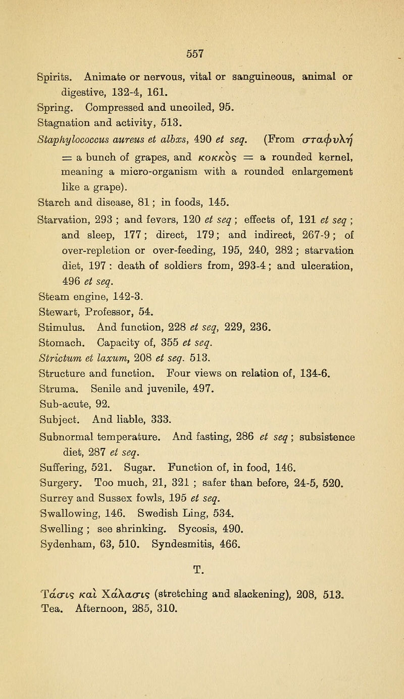 Spirits. Animate or nervous, vital or sanguineous, animal or digestive, 132-4, 161. Spring. Compressed and uncoiled, 95. Stagnation and activity, 513. Staphylococcus aureus et albxs, 490 et seq. (From (rTa(f)v\.rj = a bunch of grapes, and kokkos =^ a rounded kernel, meaning a micro-organism with a rounded enlargement like a grape). Starch and disease, 81; in foods, 145. Starvation, 293 ; and fevers, 120 et seq ; effects of, 121 et seq ; and sleep, 177; direct, 179; and indirect, 267-9; of over-repletion or over-feeding, 195, 240, 282 ; starvation diet, 197 : death of soldiers from, 293-4; and ulceration, 496 et seq. Steam engine, 142-3. Stewart, Professor, 54. Stimulus. And function, 228 et seq, 229, 236. Stomach. Capacity of, 355 et seq. Strictum et laxum, 208 et seq. 513. Structure and function. Four views on relation of, 134-6. Struma. Senile and juvenile, 497. Sub-acute, 92. Subject. And liable, 333. Subnormal temperature. And fasting, 286 et seq ; subsistence diet, 287 et seq. Suffering, 521. Sugar. Function of, in food, 146. Surgery. Too much, 21, 321 ; safer than before, 24-5, 520. Surrey and Sussex fowls, 195 et seq. Swallowing, 146. Swedish Ling, 534. Swelling ; see shrinking. Sycosis, 490. Sydenham, 63, 510. Syndesmitis, 466. T. Tao-ts KoX XaXaort? (stretching and slackening), 208, 513, Tea. Afternoon, 285, 310.