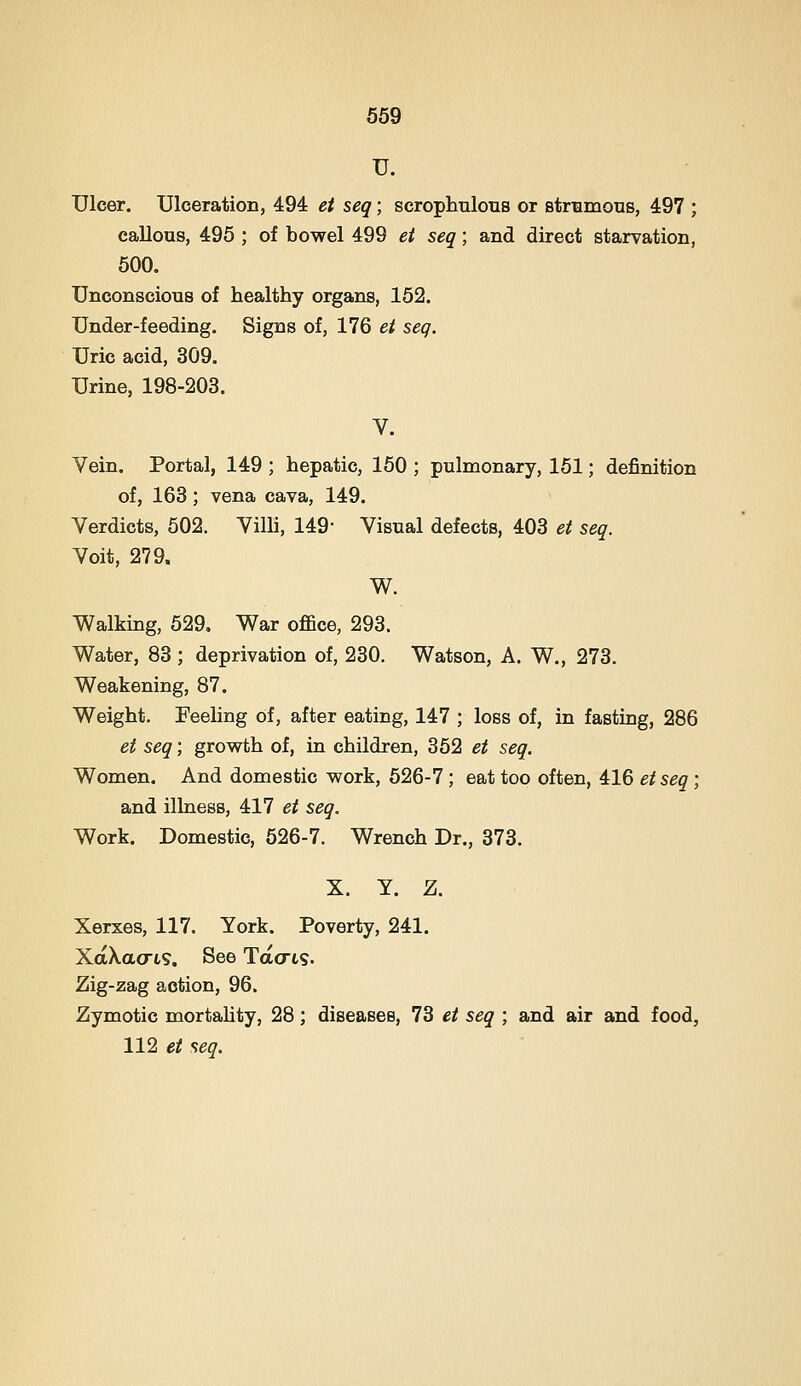 U. Ulcer. Ulceration, 494 et seq; scrophnlous or strtimous, 497 ; callous, 495 ; of bowel 499 et seq; and direct starvation, 500. Unconscious of healthy organs, 152. Under-feeding. Signs of, 176 et seq. Uric acid, 309. Urine, 198-203. V. Vein. Portal, 149 ; hepatic, 150 ; pulmonary, 161; definition of, 163; vena cava, 149. Verdicts, 502. Villi, 149- Visual defects, 403 et seq. Voit, 279. W. Walking, 529. War office, 293. Water, 83 ; deprivation of, 230. Watson, A. W., 273. Weakening, 87. Weight. Feeling of, after eating, 147 ; loss of, in fasting, 286 et seq; growth of, in children, 352 et seq. Women. And domestic work, 526-7; eat too often, 416 etseq; and illness, 417 et seq. Work. Domestic, 526-7. Wrench Dr., 373. X. Y. Z. Xerxes, 117. York. Poverty, 241. XaXacrts. See Tacrts. Zig-zag action, 96. Zymotic mortahty, 28; diseases, 73 et seq ; and air and food, 112 g/ seq.