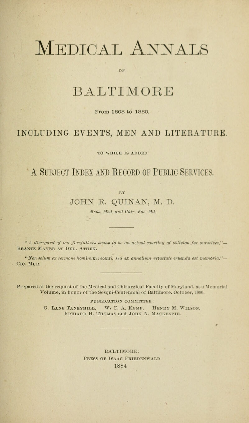 Medical Annals BALTIMORE From I6O8 to 1880, INCLUDING EVENTS, MEN AND LITERATURE. TO WHICH IS ADDED A Subject Index and Record of Public Services, JOHN R. QUINAN, M. D. Mem. Med. and Uhir. Fox. Md. A disregard of our forefathers seems to be a?i actual courting of oblivion for otmielves.— Brantz Mayer at Ded. Athen. Xfon solum ex sermont homimum recenti, sed ex annalium reinstate eruenda est memoria.— Cic. Muk. Prepared at the request of the Medical and Chirurgical Faculty of Maryland, as a Memorial Volume, in honor of the Scsqui-Centtnnial of Baltimore. October. 1881 publication committee : G. Lane Taneyhill, W. F. A. Kemp, Henry M. WrxSON, Richard H. Thomas and John N. Mackenzie. BALTIMORE: Press of Isaac Friepenwalp 1884