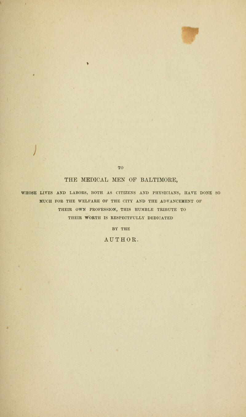 r TO THE MEDICAL MEN OF BALTIMORE, WHOSE LIVES AND LABORS, BOTH AS CITIZENS AND PHYSICIANS, HAVE DONE -0 MUCH FOR THE WELFARE OF THE CITY AND THE ADVANCEMENT OF THEIR OWN PROFESSION, THIS HUMBLE TRIBUTE TO THEIR WORTH IS RESPECTFULLY DEDICATED BY THE AUTHOR.