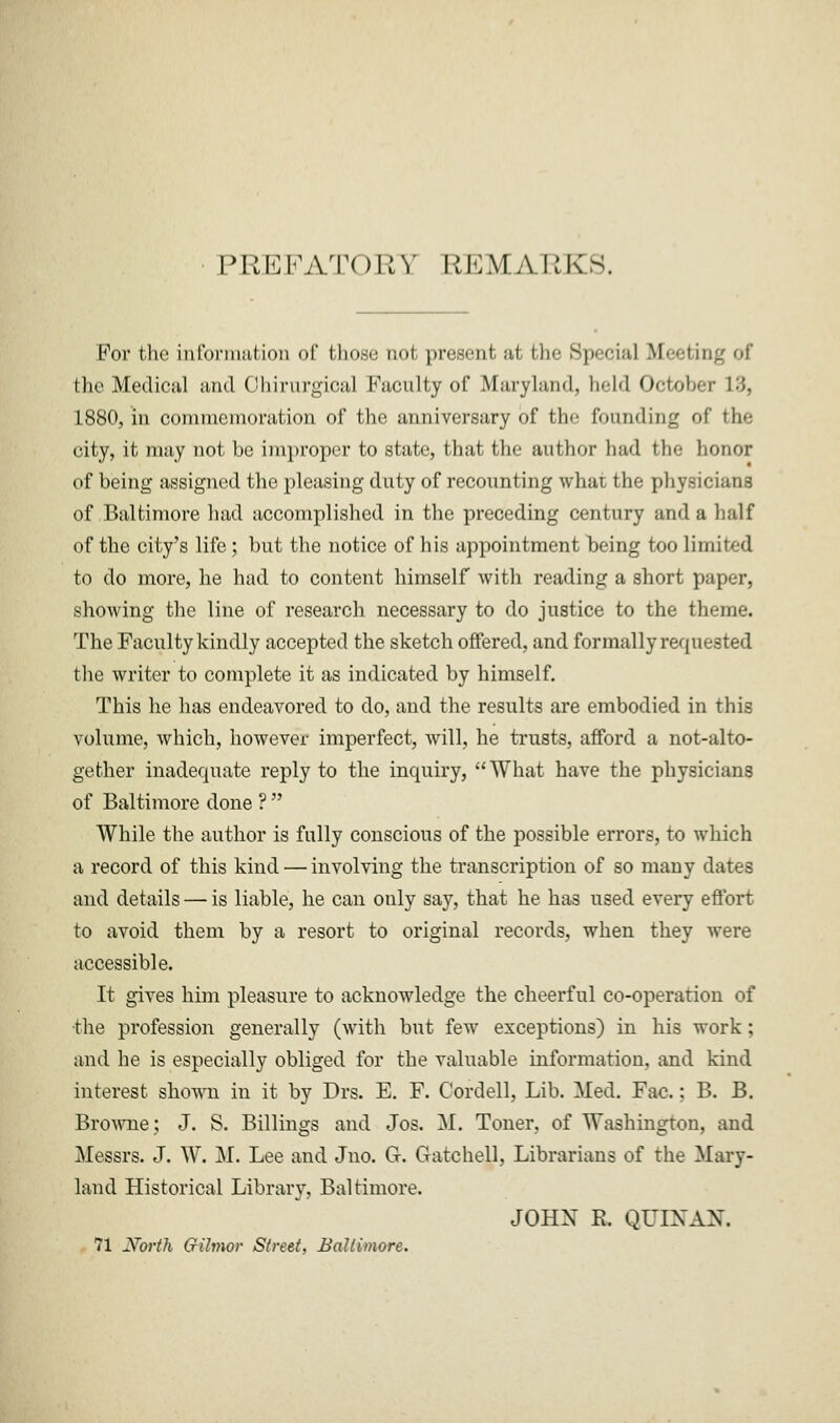 IMiHKATOUY REMARKS. For the information of those not present, ;it the Sp«-ei.-il Meeting of the Medical and Ohirurgioal Faculty of Maryland, held OctobeT 13, 1880, in commemoration of the anniversary of the founding of the city, it may not be improper to state, that the author had the honor of being assigned the pleasing duty of recounting what the physicians of Baltimore had accomplished in the preceding century and a half of the city's life ; but the notice of his appointment being too limited to do more, he had to content himself with reading a short paper, showing the line of research necessary to do justice to the theme. The Faculty kindly accepted the sketch offered, and formally requested the writer to complete it as indicated by himself. This he has endeavored to do, and the results are embodied in this volume, which, however imperfect, will, he trusts, afford a not-alto- gether inadequate reply to the inquiry, What have the physicians of Baltimore done ?  While the author is fully conscious of the possible errors, to which a record of this kind — involving the transcription of so many dates and details — is liable, he can only say, that he has used every effort to avoid them by a resort to original records, when they were accessible. It gives him pleasure to acknowledge the cheerful co-operation of •the profession generally (with but few exceptions) in his work; and he is especially obliged for the valuable information, and kind interest shown in it by Drs. E. F. Cordell, Lib. Med. Fac.; B. B. Browne; J. S. Billings and Jos. M. Toner, of Washington, and Messrs. J. W. M. Lee and Jno. G-. Gatchell, Librarians of the Mary- land Historical Library, Baltimore. JOHX R. QUIXAX. 71 yorth Gilmor Street, Baltimore.
