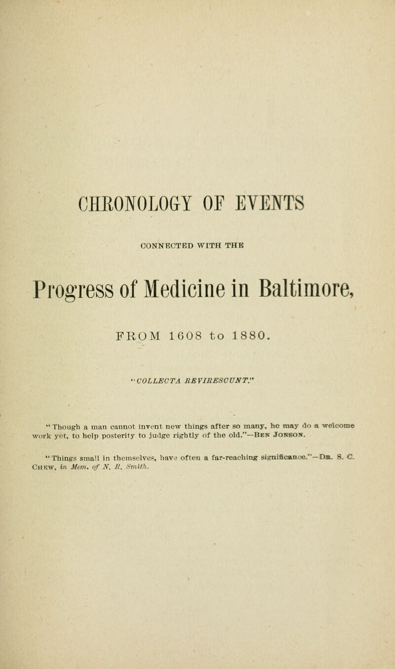 CHRONOLOGY OF EVENTS CONNECTED WITH THE Progress of Medicine in Baltimore, FROM 1608 to 1880. ■COLLECTA REVIRESCUNT.  Though a man cannot invent new things after so many, he may do a welcome work yet, to help posterity to judge rightly of the old.—Hen Jonson. Things small in themselves, hav<? often a far-reaching significance.—Da.. S. C CHEW, in Mem. of N, H. Smith.