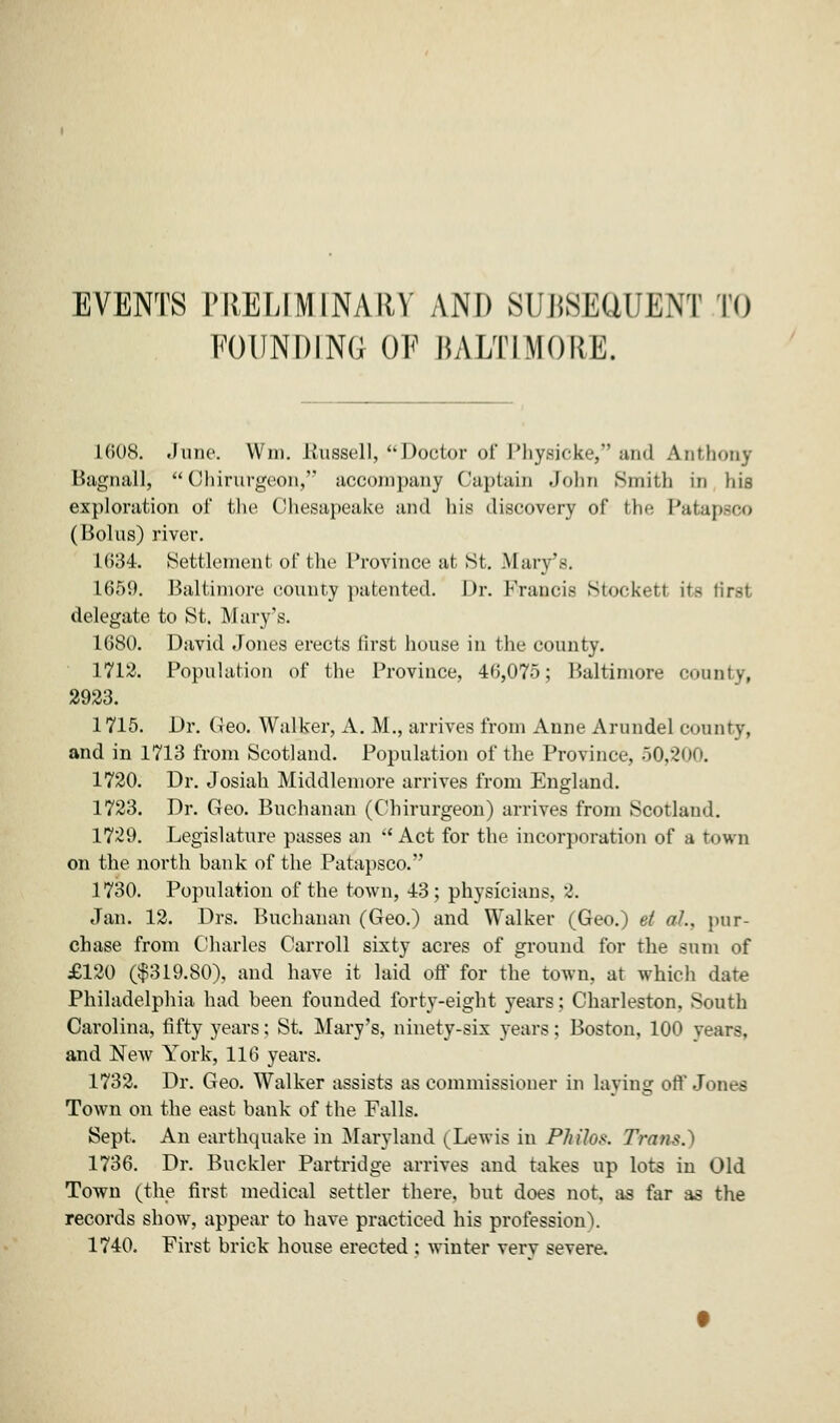 EVENTS PRELIMINARY AND Si T.SKUUENT TO POUNDING OF BALTIMORE. L608. .June. Win. .Russell, ''Doctor of Physick'-, ami Anthony Bagnall,  Ohirurgeon, accompany Captain John Smith in liis exploration of the Chesapeake and his discovery of the Patapsco (Bolus) river. 1634. Settlement of the Province at St. Mary's. 1659. Baltimore county patented. Dr. Francis Stockett its first delegate to St. Mary's. 1680. David Jones erects first house in the county. 1712. Population of the Province, 46,075; Baltimore county, 2923. 1715. Dr. Geo. Walker, A. M., arrives from Anne Arundel county, and in 1713 from Scotland. Population of the Province, 50,200. 1720. Dr. Josiah Middlemore arrives from England. 1723. Dr. Geo. Buchanan (Chirurgeon) arrives from Scotland. 1729. Legislature passes an Act for the incorporation of a town on the north bank of the Patapsco. 1730. Population of the town, 43; physicians, 2. Jan. 12. Drs. Buchanan (Geo.) and W'alker (Geo.) el aL, pur- chase from Charles Carroll sixty acres of ground for the sum of £120 ($319.80), and have it laid off for the town, at which date Philadelphia had been founded forty-eight years; Charleston, South Carolina, fifty years; St. Mary's, ninety-six years: Boston, 100 years, and New York, 116 years. 1732. Dr. Geo. Walker assists as commissioner in laving off Jones Town on the east bank of the Falls. Sept, An earthquake in Maryland (Lewis in PhUos. ZVa«S.) 1736. Dr. Buckler Partridge arrives and takes up lots in Old Town (the first medical settler there, but does not, as far as the records show, appear to have practiced his profession). 1740. First brick house erected : winter verv severe.