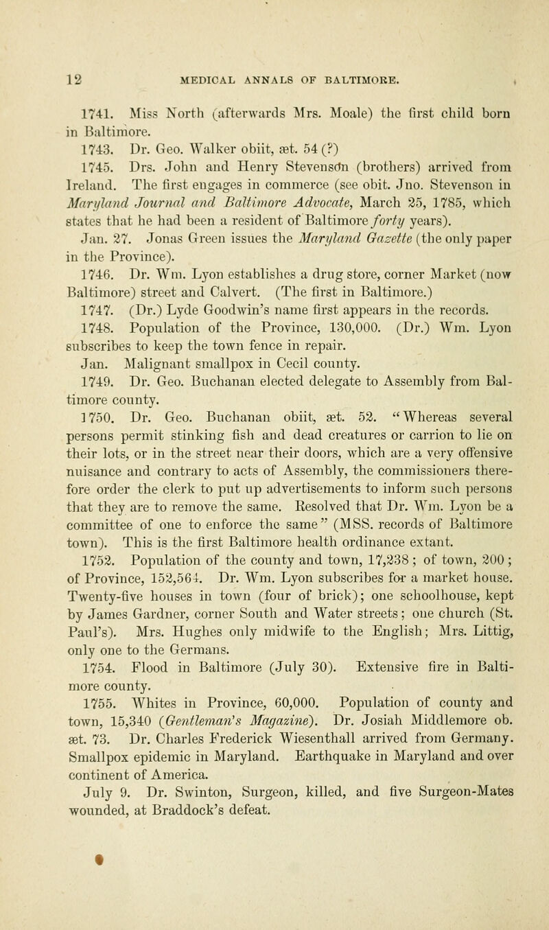 1741. Miss North (afterwards Mrs. Moale) the first child bom in Baltimore. 1743. Dr. Geo. Walker obiit, set. 54 (?) 1745. Drs. John and Henry Stevensdn (brothers) arrived from Ireland. The first engages in commerce (see obit. Jno. Stevenson in Maryland Journal and Baltimore Advocate, March 25, 1785, which states that he had been a resident of Baltimore forty years). Jan. 27. Jonas Green issues the Maryland Gazette (the only paper in the Province). 1746. Dr. Wm. Lyon establishes a drug store, corner Market (now Baltimore) street and Calvert. (The first in Baltimore.) 1747. (Dr.) Lyde Goodwin's name first appears in the records. 1748. Population of the Province, 130,000. (Dr.) Wm. Lyon subscribes to keep the town fence in repair. Jan. Malignant smallpox in Cecil county. 1749. Dr. Geo. Buchanan elected delegate to Assembly from Bal- timore county. 1750. Dr. Geo. Buchanan obiit, set. 52. Whereas several persons permit stinking fish and dead creatures or carrion to lie on their lots, or in the street near their doors, which are a very offensive nuisance and contrary to acts of Assembly, the commissioners there- fore order the clerk to put up advertisements to inform such persons that they are to remove the same. Eesolved that Dr. Wm. Lyon be a committee of one to enforce the same (MSS. records of Baltimore town). This is the first Baltimore health ordinance extant. 1752. Population of the county and town, 17,238 ; of town, 200 ; of Province, 152,564. Dr. Wm. Lyon subscribes for a market house. Twenty-five houses in town (four of brick); one schoolhouse, kept by James Gardner, corner South and Water streets; one church (St. Paul's). Mrs. Hughes only midwife to the English; Mrs. Littig, only one to the Germans. 1754. Flood in Baltimore (July 30). Extensive fire in Balti- more county. 1755. Whites in Province, 60,000. Population of county and town, 15,340 (Gentleman's Magazine). Dr. Josiah Middlemore ob. aet. 73. Dr. Charles Frederick Wiesenthall arrived from Germany. Smallpox epidemic in Maryland. Earthquake in Maryland and over continent of America. July 9. Dr. Swinton, Surgeon, killed, and five Surgeon-Mates wounded, at Braddock's defeat.