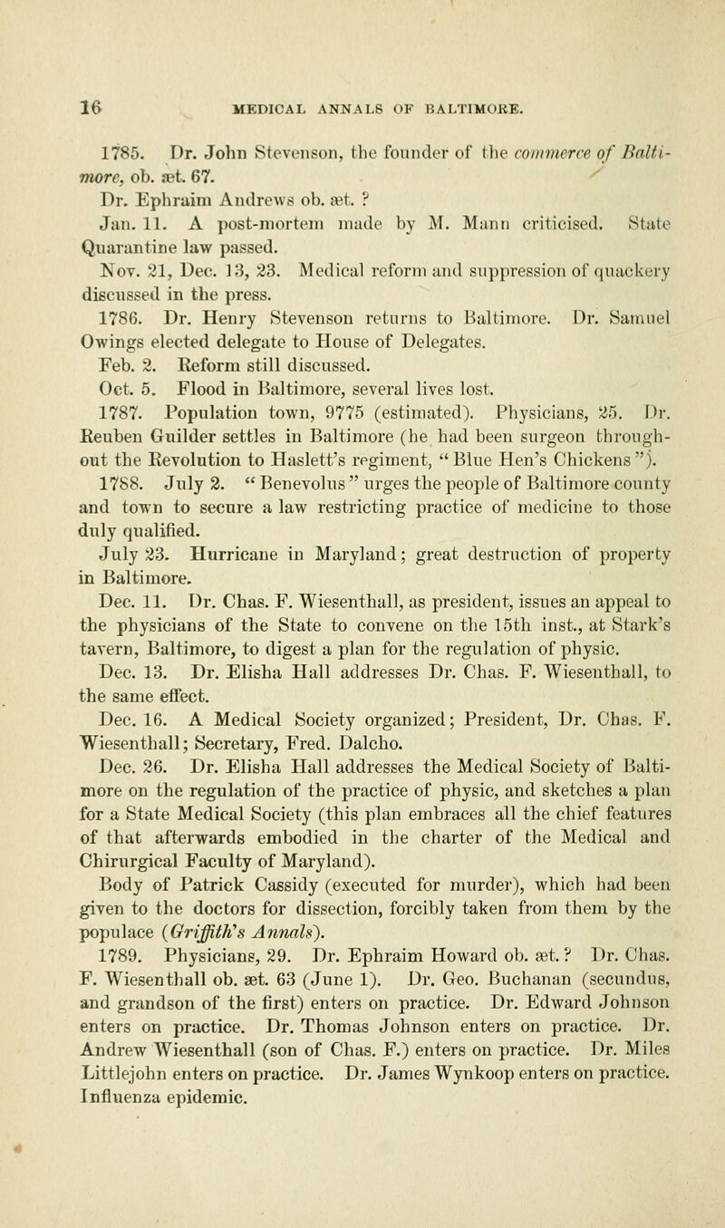 1785. Dr. John Stevenson, the founder of the commerce of Balti- more, ob. set. 67. Dr. Ephraim Andrews ob. set ? Jan. 11. A post-mortem made by M. Mann criticised. State Quarantine law passed. Nov. 21, Dec. 13, 23. Medical reform and suppression of quackery discussed in the press. 1786. Dr. Henry Stevenson returns to Baltimore. Dr. Samuel Owings elected delegate to House of Delegates. Feb. 2. Keform still discussed. Oct. 5. Flood in Baltimore, several lives lost. 1787. Population town, 9775 (estimated). Physicians, 25. Dr. Reuben Guilder settles in Baltimore (he had been surgeon through- out the Revolution to Haslett's regiment,  Blue Hen's Chickens  j. 1788. July 2.  Benevolus  urges the people of Baltimore county and town to secure a law restricting practice of medicine to those duly qualified. July 23. Hurricane in Maryland; great destruction of property in Baltimore. Dec. 11. Dr. Chas. F. Wiesenthall, as president, issues an appeal to the physicians of the State to convene on the 15th inst., at Stark's tavern, Baltimore, to digest a plan for the regulation of physic. Dec. 13. Dr. Elisha Hall addresses Dr. Chas. F. Wiesenthall, to the same effect. Dec. 16. A Medical Society organized; President, Dr. Chas. F. Wiesenthall; Secretary, Fred. Dalcho. Dec. 26. Dr. Elisha Hall addresses the Medical Society of Balti- more on the regulation of the practice of physic, and sketches a plan for a State Medical Society (this plan embraces all the chief features of that afterwards embodied in the charter of the Medical and Chirurgical Faculty of Maryland). Body of Patrick Cassidy (executed for murder), which had been given to the doctors for dissection, forcibly taken from them by the populace (Griffith's Annals). 1789. Physicians, 29. Dr. Ephraim Howard ob. ast. ? Dr. Chas. F. Wiesenthall ob. get. 63 (June 1). Dr. Geo. Buchanan (secundus, and grandson of the first) enters on practice. Dr. Edward Johnson enters on practice. Dr. Thomas Johnson enters on practice. Dr. Andrew Wiesenthall (son of Chas. F.) enters on practice. Dr. Miles Littlejohn enters on practice. Dr. James Wynkoop enters on practice. Influenza epidemic.