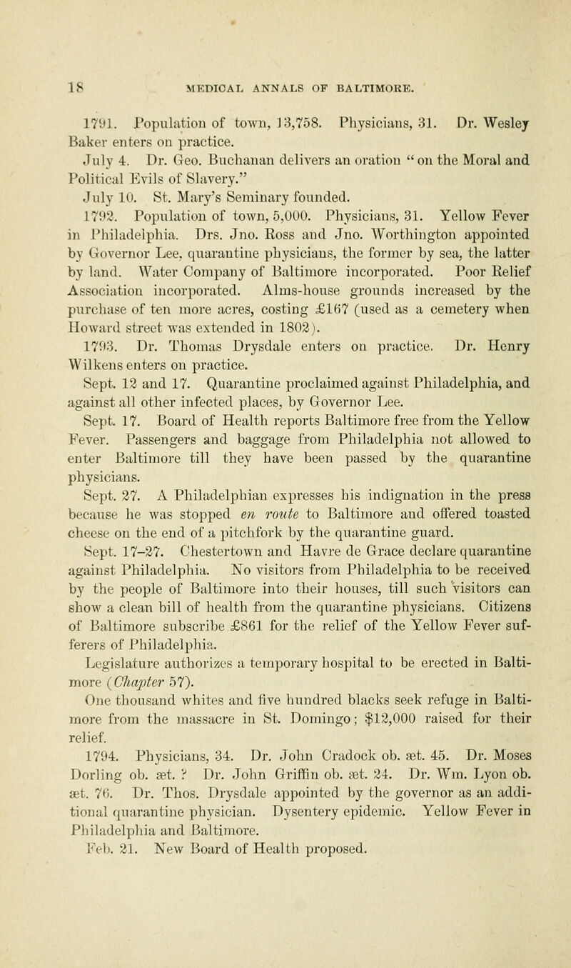 1791. population of town, J 3,758. Physicians, 31. Dr. Wesley Baker enters on practice. July 4. Dr. Geo. Buchanan delivers an oration on the Moral and Political Evils of Slavery. July 10. St. Mary's Seminary founded. 1792. Population of town, 5,000. Physicians, 31. Yellow Fever in Philadelphia. Drs. Jno. Ross and Jno. Worthington appointed by Governor Lee, quarantine physicians, the former by sea, the latter by land. Water Company of Baltimore incorporated. Poor Relief Association incorporated. Alms-house grounds increased by the purchase of ten more acres, costing £167 (used as a cemetery when Howard street was extended in 1802). 1793. Dr. Thomas Drysdale enters on practice. Dr. Henry Wilkens enters on practice- Sept. 12 and 17. Quarantine proclaimed against Philadelphia, and against all other infected places, by Governor Lee. Sept. 17. Board of Health reports Baltimore free from the Yellow Fever. Passengers and baggage from Philadelphia not allowed to enter Baltimore till they have been passed by the quarantine physicians. Sept. 27. A Philadelphian expresses his indignation in the press because he was stopped en route to Baltimore and offered toasted cheese on the end of a pitchfork by the quarantine guard. Sept. 17-27. Ohestertown and Havre de Grace declare quarantine against Philadelphia. No visitors from Philadelphia to be received by the people of Baltimore into their houses, till such Visitors can show a clean bill of health from the quarantine physicians. Citizens of Baltimore subscribe £861 for the relief of the Yellow Fever suf- ferers of Philadelphia. Legislature authorizes a temporary hospital to be erected in Balti- more (Chapter 57). One thousand whites and five hundred blacks seek refuge in Balti- more from the massacre in St. Domingo; $12,000 raised for their relief. 1794. Physicians, 34. Dr. John Cradock ob. get. 45. Dr. Moses Dorling ob. set. ? Dr. John Griffin ob. set, 24. Dr. Wm. Lyon ob. set. 76. Dr. Thos. Drysdale appointed by the governor as an addi- tional quarantine physician. Dysentery epidemic. Yellow Fever in Philadelphia and Baltimore. Feb. 21. New Board of Health proposed.