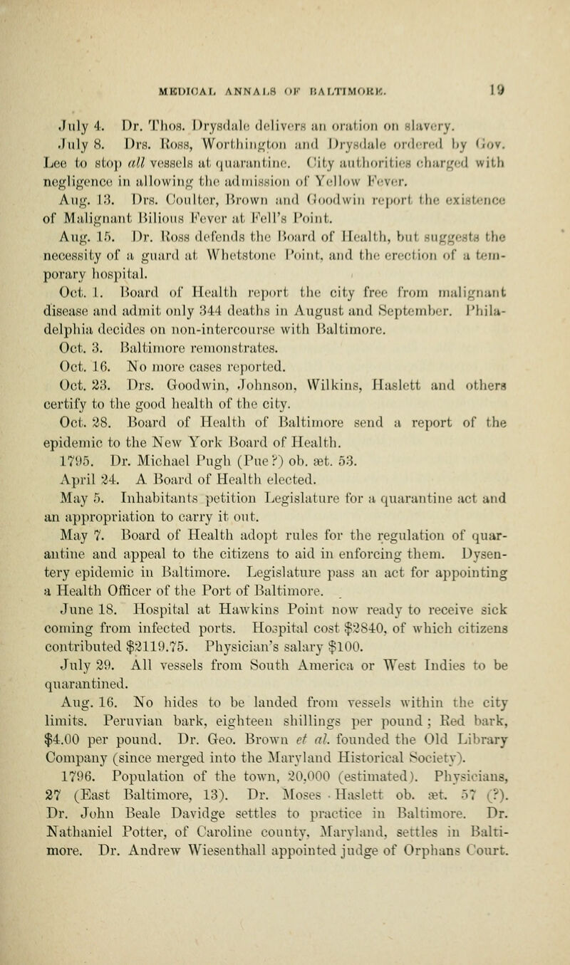 July 'l. Dr. TIioh. Drysdale deli vera an oration on slavery. July 8. Drs. Ross, Wbrthington and Drysdale ordered by t'mv. Lee to stop all vessels at quarantine. Oity authorities charged with negligence in allowing the admission of fellow Fever. A.ug. L3. Drs. Coulter, Brown and Goodwin reporl the existence of Malignant Bilious Fever at Fell's Point. Aug. 15. \)r. Ross defends the Board of Health, bu1 suggests the necessity of a guard at, Whetstone Point, and bhe erection of a tem- porary hospital. Oct. 1. Board of Health reporl bhe city free from malignant disease and admit only 344 deal lis in August and September. Phila- delphia decides on non-intercourse with Baltimore. Oct. 3. Baltimore remonstrates. Oct. 16. Wo more eases reported. Oct. 23. Drs. Goodwin, Johnson. Wilkins, Haslett and others certify to the good health of the city. Oct. 28. Board of Health of Baltimore send a report of the epidemic to the New York Board of Health. 1795. Dr. Michael Pugh (Pue?) ob. set. 53. April 24. A Board of Health elected. May 5. Inhabitants petition Legislature for a quarantine act and an appropriation to carry it out. May 7. Board of Health adopt rules for the regulation of quar- antine and appeal to the citizens to aid in enforcing them. Dysen- tery epidemic in Baltimore. Legislature pass an act for appointing a Health Officer of the Port of Baltimore. June 18. Hospital at Hawkins Point now ready to receive sick coming from infected ports. Hospital cost $2840, of which citizens contributed $2119.75. Physician's salary $100. July 29. All vessels from South America or West Indies to be quarantined. Aug. 16. No hides to be landed from vessels within the city limits. Peruvian bark, eighteen shillings per pound ; Red bark, $4.00 per pound. Dr. Geo. Brown et ah founded the Old Library Company (since merged into the Maryland Historical Society''. 1796. Population of the town, 20,000 (estimated). Physicians, 27 (East Baltimore, 13). Dr. Moses Haslett ob. ait 57 \ . Dr. John Beale Davidge settles to practice in Baltimore. Dr. Nathaniel Potter, of Caroline county. Maryland, settles in Balti- more. Dr. Andrew Wiesenthall appointed judge of Orphans Court.