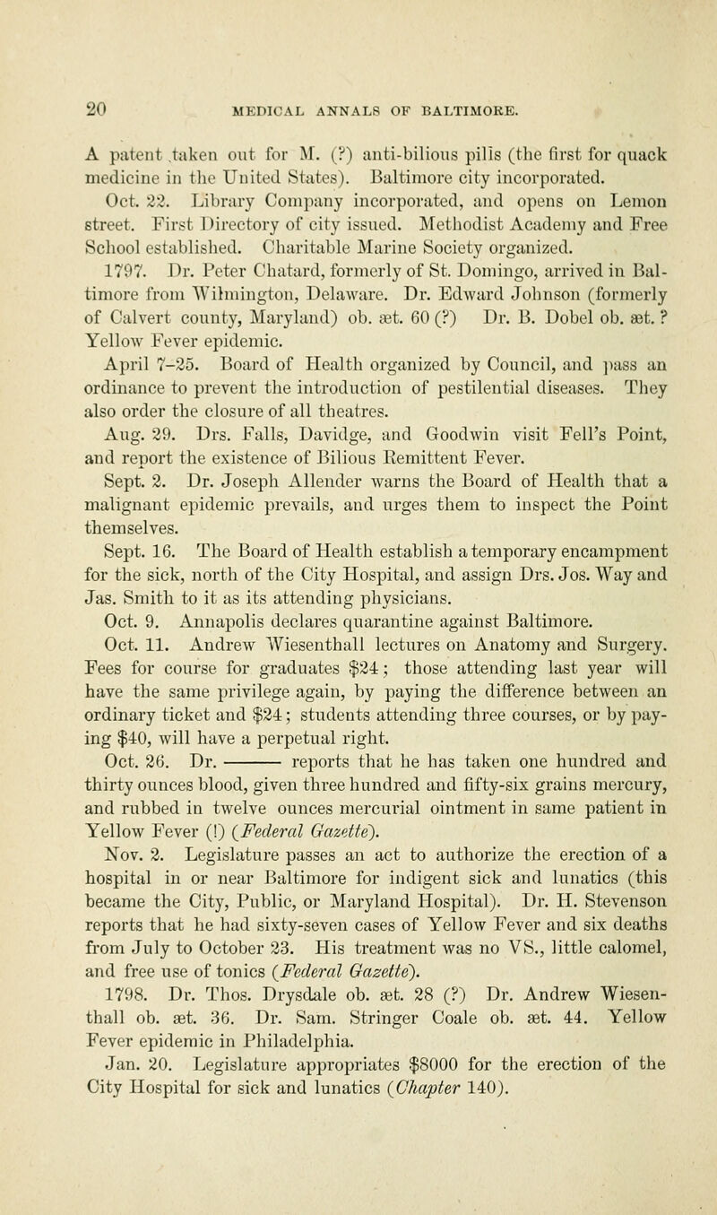 A patent taken out for M. (?) anti-bilious pills (the first for quack medicine in the United States). Baltimore city incorporated. Oct. 22. Library Company incorporated, and opens on Lemon street. First Directory of city issued. Methodist Academy and Free School established. Charitable Marine Society organized. 1797. Dr. Peter Chatard, formerly of St. Domingo, arrived in Bal- timore from Wilmington, Delaware. Dr. Edward Johnson (formerly of Calvert county, Maryland) ob. set. 60 (?) Dr. B. Dobel ob. at. ? Yellow Fever epidemic. April 7-25. Board of Health organized by Council, and pass an ordinance to prevent the introduction of pestilential diseases. They also order the closure of all theatres. Aug. 29. Drs. Falls, Davidge, and Goodwin visit Fell's Point, and report the existence of Bilious Eemittent Fever. Sept. 2. Dr. Joseph Allender warns the Board of Health that a malignant epidemic prevails, and urges them to inspect the Point themselves. Sept. 16. The Board of Health establish a temporary encampment for the sick, north of the City Hospital, and assign Drs. Jos. Way and Jas. Smith to it as its attending physicians. Oct. 9. Annapolis declares quarantine against Baltimore. Oct. 11. Andrew Wiesenthall lectures on Anatomy and Surgery. Fees for course for graduates $24; those attending last year will have the same privilege again, by paying the difference between an ordinary ticket and $24; students attending three courses, or by pay- ing $40, will have a perpetual right. Oct. 26. Dr. reports that he has taken one hundred and thirty ounces blood, given three hundred and fifty-six grains mercury, and rubbed in twelve ounces mercurial ointment in same patient in Yellow Fever (!) {Federal Gazette). Nov. 2. Legislature passes an act to authorize the erection of a hospital in or near Baltimore for indigent sick and lunatics (this became the City, Public, or Maryland Hospital). Dr. H. Stevenson reports that he had sixty-seven cases of Yellow Fever and six deaths from July to October 23. His treatment was no VS., little calomel, and free use of tonics {Federal Gazette). 1798. Dr. Thos. Drysdale ob. jet. 28 (?) Dr. Andrew Wiesen- thall ob. aet. 36. Dr. Sam. Stringer Coale ob. set. 44. Yellow Fever epidemic in Philadelphia. Jan. 20. Legislature appropriates $8000 for the erection of the City Hospital for sick and lunatics {Chapter 140).