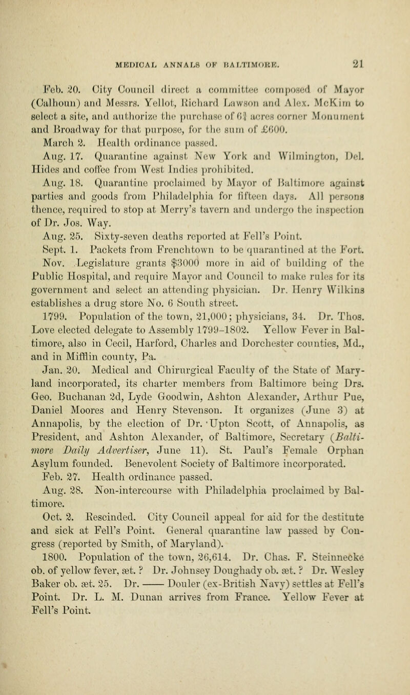 Feb. 20. Oity Council direct a committee composed of M (Calhoun) and Messrs. Yellot, Richard Lawson and Ah--.. McKim u» select a site, and authorize the purchase of 61 acres corner Blonnment and Broadway for that purpose, for bhe sum of £600. March %. Health ordinance pas-iil. A.ug. 17. Quarantine against New York- and Wilmington, DeL Hides and culler from West Indies prohibited, Aug. 18. Quarantine proclaimed by Mayor of Baltimore against parties and goods from Philadelphia for fifteen days. All persona thence, required to stop at Merry's tavern and undergo the inspection of Dr. Jos. Way. Aug. 25. Sixty-seven deaths reported at Fell's Point Sept. 1. Packets from Frcnchtovvn to be quarantined at the Port. Nov. Legislature grants $3000 more in aid of building of the Public Hospital, and require Mayor and Council to make rules for its government and select an attending physician. Dr. Henry Wilkins establishes a drug store No. G South street. 1709. Population of the town, 21,000; physicians, 34. Dr. Thos. Love elected delegate to Assembly 1799-1802. Yellow Fever in Bal- timore, also in Cecil, Harford, Charles and Dorchester counties, Md., and in Mifflin county, Pa. Jan. 20. Medical and Chirurgical Faculty of the State of Mary- land incorporated, its charter members from Baltimore being Drs. Geo. Buchanan 2d, Lyde Goodwin, Ashton Alexander, Arthur Pue, Daniel Moores and Henry Stevenson. It organizes (June 3) at Annapolis, by the election of Dr. -Upton Scott, of Annapolis, as President, and Ashton Alexander, of Baltimore, Secretary (Balti- more Daily Advertiser, June 11). St. Paul's Female Orphan Asylum founded. Benevolent Society of Baltimore incorporated. Feb. 27. Health ordinance passed. Aug. 28. Non-intercourse with Philadelphia proclaimed by Bal- timore. Oct. 2. Eescinded. City Council appeal for aid for the destitute and sick at Fell's Point. General quarantine law passed by Con- gress (reported by Smith, of Maryland). 1800. Population of the town, 36,614. Dr. Chas. F. Sreinnecke ob. of yellow fever, set. ? Dr. Johnsey Doughady ob. set. ? Dr. Wesley Baker ob. set. 25. Dr. Douler (ex-British Navy) settles at Fell's Point. Dr. L. M. Dunan arrives from France. Yellow Fever at Fell's Point.