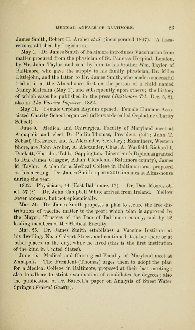 MKDICAI, ANNAI.K OF B A I.TIMOKK. James Smith, li'oln'ii. II. A re 11 c vet al. (incorporated L807). A Laza retto established by Legislature. May 1. Drr-James Smith of Baltimore introduces Vaccination from matter procured from the physician of St. Pancras Bospital, London, by Mr. John Taylor, and sent by him t<> his brother Wrn. Taylor <>f Baltimore, who gave Hie Bupplj to his family physician, Dr. Miles Littlejohn, and the hitter bo Dr. James Smith, who madeasuco trial of it, at the Alms-house, first on the person of a child earned Nancy Malcolm (May l), and subsequently upon others; the history of which cases Ik; published in the press (Baltimore Tel., Deo. -r>, 8), also in The Vaccine Inquirer, 1822. May 11. Female Orphan Asylum opened. Female Humane Asso- ciated Charity School organized (afterwards called Orphaline Charity School). June 9. Medical and Chirurgical Faculty of Maryland meet at Annapolis and elect Dr. Philip Thomas, President (2d); John T. Schaaf, Treasurer, and A. Alexander, Secretary ; Examiners, Western Shore, are John Archer, A. Alexander, Chas. A. Warfield, Richard I. Duckett, Gheselin, Tabbs, Sappington. Licentiate's Diplomas granted to Drs. James Glasgow, Adam Clendenin (Baltimore county), James M. Taylor. A plan for a Medical College in Baltimore was proposed at this meeting. Dr. James Smith reports 2016 inmates at Alms-house during the year. 1802. Physicians, 44 (East Baltimore, 17). Dr. Dan. Moores ob. aet. 57 (?) Dr. John Campbell White arrived from Ireland. Yellow Fever appears, but not epidemically. Mar. 24. Dr. James Smith proposes a plan to secure the free dis- tribution of vaccine matter to the poor; which plan is approved by the Mayor, Trustees of the Poor of Baltimore county, and by 22 leading members of the Medical Faculty. Mar. 25. Dr. James Smith establishes a Vaccine Institute at his dwelling, No. 5 Calvert Street, and continued it either there or at other places in the city, while he lived (this is the first institution of the kind in United States). June 15. Medical and Chirurgical Faculty of Maryland meet at Annapolis. The President ^Thomas) urges them to adopt the plan for a Medical College in Baltimore, proposed at their last meeting ; also to adhere to strict examination of candidates for degrees; also the publication of Dr. Baitzell's paper on Analysis of Sweet Water Springs (Federal Gazette).