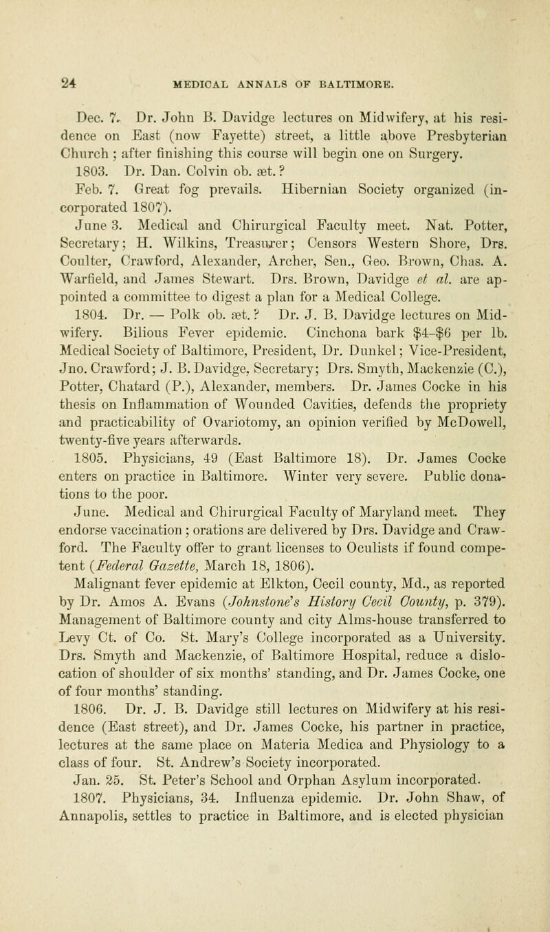 Dec. 7- Dr. John B. Davidge lectures on Midwifery, at his resi- dence on East (now Fayette) street, a little above Presbyterian Church ; after finishing this course will begin one on Surgery. 1803. Dr. Dan. Colvin ob. set. ? Feb. 7. Great fog prevails. Hibernian Society organized (in- corporated 1807). June 3. Medical and Chirurgical Faculty meet. Nat. Potter, Secretary; H. Wilkins, Treasurer; Censors Western Shore, Drs. Coulter, Crawford, Alexander, Archer, Sen., Geo. Brown, Chas. A. Warfield, and James Stewart. Drs. Brown, Davidge et al. are ap- pointed a committee to digest a plan for a Medical College. 1804. Dr. — Polk ob. set. ? Dr. J. B. Davidge lectures on Mid- wifery. Bilious Fever epidemic. Cinchona bark $4-$6 per lb. Medical Society of Baltimore, President, Dr. Dunkel; Vice-President, Jno. Crawford; J. B. Davidge, Secretary; Drs. Smyth, Mackenzie (C), Potter, Chatard (P.), Alexander, members. Dr. James Cocke in his thesis on Inflammation of Wounded Cavities, defends the propriety and practicability of Ovariotomy, an opinion verified by McDowell, twenty-five years afterwards. 1805. Physicians, 49 (East Baltimore 18). Dr. James Cocke enters on practice in Baltimore. Winter very severe. Public dona- tions to the poor. June. Medical and Chirurgical Faculty of Maryland meet. They endorse vaccination ; orations are delivered by Drs. Davidge and Craw- ford. The Faculty offer to grant licenses to Oculists if found compe- tent (Federal Gazette, March 18, 1806). Malignant fever epidemic at Elkton, Cecil county, Md., as reported by Dr. Amos A. Evans (Johnstone's History Cecil County, p. 379). Management of Baltimore county and city Alms-house transferred to Levy Ct. of Co. St. Mary's College incorporated as a University. Drs. Smyth and Mackenzie, of Baltimore Hospital, reduce a dislo- cation of shoulder of six months' standing, and Dr. James Cocke, one of four months' standing. 1806. Dr. J. B. Davidge still lectures on Midwifery at his resi- dence (East street), and Dr. James Cocke, his partner in practice, lectures at the same place on Materia Medica and Physiology to a class of four. St. Andrew's Society incorporated. Jan. 25. St. Peter's School and Orphan Asylum incorporated. 1807. Physicians, 34. Influenza epidemic. Dr. John Shaw, of Annapolis, settles to practice in Baltimore, and is elected physician