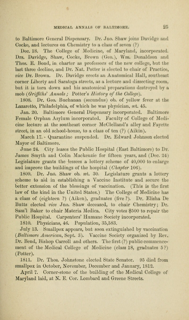 MKWOAi. annai.s OB BALTIHOBB. 35 bo Baltimore General Dispensary. Dr. Jno. Shaw joins Davidgeand Cooke, and lectures on Chemistry to a class of seven (?) Dec is. The College of Medicine, of Maryland, incorporated Drs. Davidge, Shaw, Cooke, Brown (Geo.), Win. Donaldson and Thos. E. Bond, in charter as professors <>r the new college, but, the last thxee decline, and Dr. Nat. Potter is elected to chair of IV. vice Dr. Brown. Dr. Davidge erects an Anatomical Hall, .son- corner Liberty ami Saratoga streets, as a lecture and dissecting room, but it is torn down and his anatomical preparations destroyed by a mob (Griffiths' Annals; Potter's History of the College). 1808. Dr. Geo. Buchanan (secundus) ob. of yellow fever at the Lazaretto, Philadelphia, of which he was physician, set. 45. Jan. 20. Baltimore General Dispensary incorporated. Baltimore Female Orphan Asylum incorporated. Faculty of College of Medi- cine lecture at the southeast corner McClelland's alley and Fayette street, in an old school-house, to a class of ten (?) (Aikin). March 17. • Quarantine suspended. Dr. Edward Johnson elected Mayor of Baltimore. June 24. City leases the Public Hospital (East Baltimore) to Dr. James Smyth and Colin Mackenzie for fifteen year.-, and (Doc. 24) Legislature grants the lessees a lottery scheme of 40,000 to enlarge and improve the buildings of the hospital (Chapter 106). 1809. Dr. Jno. Shaw ob. set. 30. Legislature grants a lottery scheme to aid in establishing a Vaccine Institute and secure the better extension of the blessings of vaccination. (This is the first law of the kind in the United States.) The College of Medicine has a class of (eighteen ?) (Aiken), graduates (five ?). Dr. Elisha De Butts elected vice Jno. Shaw deceased, to chair Chemistry; Dr. Sanvl Baker to chair Materia Medica. City votes $500 to repair the Public Hospital. Carpenters' Humane Society incorporated. 1810. Physicians, 46. Population, 35,583. July 13. Smallpox appears, but soon extinguished by vaccination (Baltimore American, Sept. 3). Vaccine Society organized by Kev. Dr. Bend, Bishop Carroll and others. The first (?) public commence- ment of the Medical College of Medicine (class 18, graduates S P) (Potter). 1811. Dr. Thos. Johnstone elected State Senator. 95 died from smallpox in October, November, December and January, 1813. April 7. Corner-stone of the building of the Medical College of Maryland laid, at N. E. Cor. Lombard and Greene Streets.