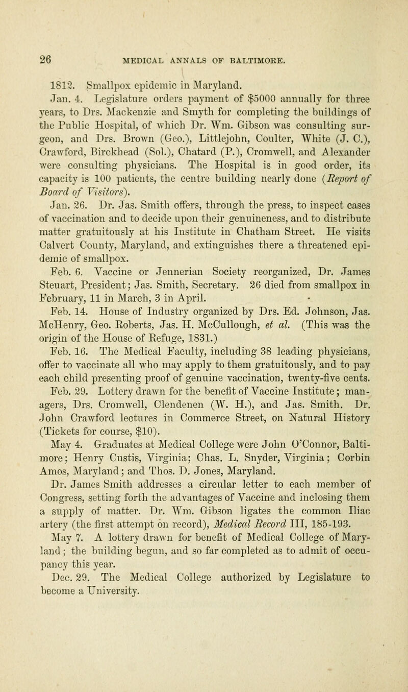 1812. Smallpox epidemic in Maryland. Jan. 4. Legislature orders payment of $5000 annually for three years, to Drs. Mackenzie and Smyth for completing the buildings of the Public Hospital, of which Dr. Wm. Gibson was consulting sur- geon, and Drs. Brown (Geo.), Littlejohn, Coulter, White (J. C), Crawford, Birckhead (Sol.), Chatard (P.), Cromwell, and Alexander were consulting physicians. The Hospital is in good order, its capacity is 100 patients, the centre building nearly done (Report of Board of Visitors). Jan. 26. Dr. Jas. Smith offers, through the press, to inspect cases of vaccination and to decide upon their genuineness, and to distribute matter gratuitously at his Institute in Chatham Street. He visits Calvert County, Maryland, and extinguishes there a threatened epi- demic of smallpox. Feb. 6. Vaccine or Jennerian Society reorganized, Dr. James Steuart, President; Jas. Smith, Secretary. 26 died from smallpox in February, 11 in March, 3 in April. Feb. 14. House of Industry organized by Drs. Ed. Johnson, Jas. Mclienry, Geo. Eoberts, Jas. H. McCullough, et al. (This was the origin of the House of Refuge, 1831.) Feb. 16. The Medical Faculty, including 38 leading physicians, offer to vaccinate all who may apply to them gratuitously, and to pay each child presenting proof of genuine vaccination, twenty-five cents. Feb. 29. Lottery drawn for the benefit of Vaccine Institute; man- agers, Drs. Cromwell, Clendenen (W. H.), and Jas. Smith. Dr. John Crawford lectures in Commerce Street, on Natural History (Tickets for course, $10). May 4. Graduates at Medical College were John O'Connor, Balti- more; Henry Custis, Virginia; Chas. L. Snyder, Virginia; Corbin Amos, Maryland; and Thos. D. Jones, Maryland. Dr. James Smith addresses a circular letter to each member of Congress, setting forth the advantages of Vaccine and inclosing them a supply of matter. Dr. Wm. Gibson ligates the common Iliac artery (the first attempt on record), Medical Record III, 185-193. May 7. A lottery drawn for benefit of Medical College of Mary- land ; the building begun, and so far completed as to admit of occu- pancy this year. Dec. 29. The Medical College authorized by Legislature to become a University.
