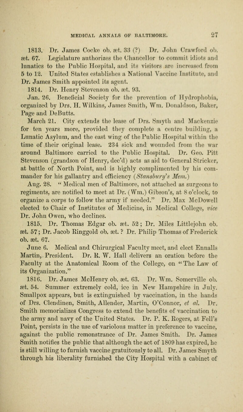 1813. Dr. Jurncs Oocke ob. set. 3:5 (?) Dr. John Crawford ob. sot. 67. legislature authorizes the Chancellor fco commil idiot lunatics to the Public Hospital, and its visitors are increased from 5 to 12. United States establishes a National Vaccine Institute, and Dr. James Smith appointed its agent. 1814. Dr. Henry Stevenson oh. set. 93. Jan. 26. Beneficial Society for the prevention of Hydrophobia, organized by Drs. II. Wilkins, James Smith, Wm. Donaldson, Baker, Page and De Butts. March 2.1. City extends the lease of Drs. Smyth and Mackenzie for ten years more, provided they complete a centre building, a Lunatic Asylum, and the east wing of the Public Hospital within the time of their original lease. 234 sick and wounded from the war around Baltimore carried to the Public Hospital. Dr. Geo. Pitt Stevenson (grandson of Henry, dee'd) acts as aid to General Strieker, at battle of North Point, and is highly complimented by his com- mander for his gallantry and efficiency (Stansbury's Mem.) Aug. 28.  Medical men of Baltimore, not attached as surgeons to regiments, are notified to meet at Dr. (Wm.) Gibson's, at 8 o'clock, to organize a corps to follow the army if needed. Dr. Max McDowell elected to Chair of Institutes of Medicine, in Medical College, vice Dr. John Owen, who declines. 1815. Dr. Thomas Edgar ob. at. 52; Dr. Miles Littlejohn ob. aot. 57; Dr. Jacob Einggold ob. aet. ? Dr. Philip Thomas of Frederick ob. aet. 67. June 6. Medical and Chirurgical Faculty meet, and elect Ennalls Martin, President. Dr. K. W. Hall delivers an oration before the Faculty at the Anatomical Boom of the College, on  The Law of its Organization. 1816. Dr. James McHenry ob. set. 63. Dr. Wm. Somerville ob. aet. 54. Summer extremely cold, ice in New Hampshire in July. Smallpox appears, but is extinguished by vaccination, in the hands of Drs. Clendinen, Smith, Allender, Martin, O'Connor, ct ah Dr. Smith memorializes Congress to extend the benefits of vaccination to the army and navy of the United States. Dr. P. K. Rogers, at Fell's Point, persists in the use of variolous matter in preference to vaccine, against the public remonstrance of Dr. James Smith. Dr. James Smith notifies the public that although the act of 1809 has expired, he is still willing to furnish vaccine gratuitously to all. Dr. James Smytfa through his liberality furnished the City Hospital with a cabinet of
