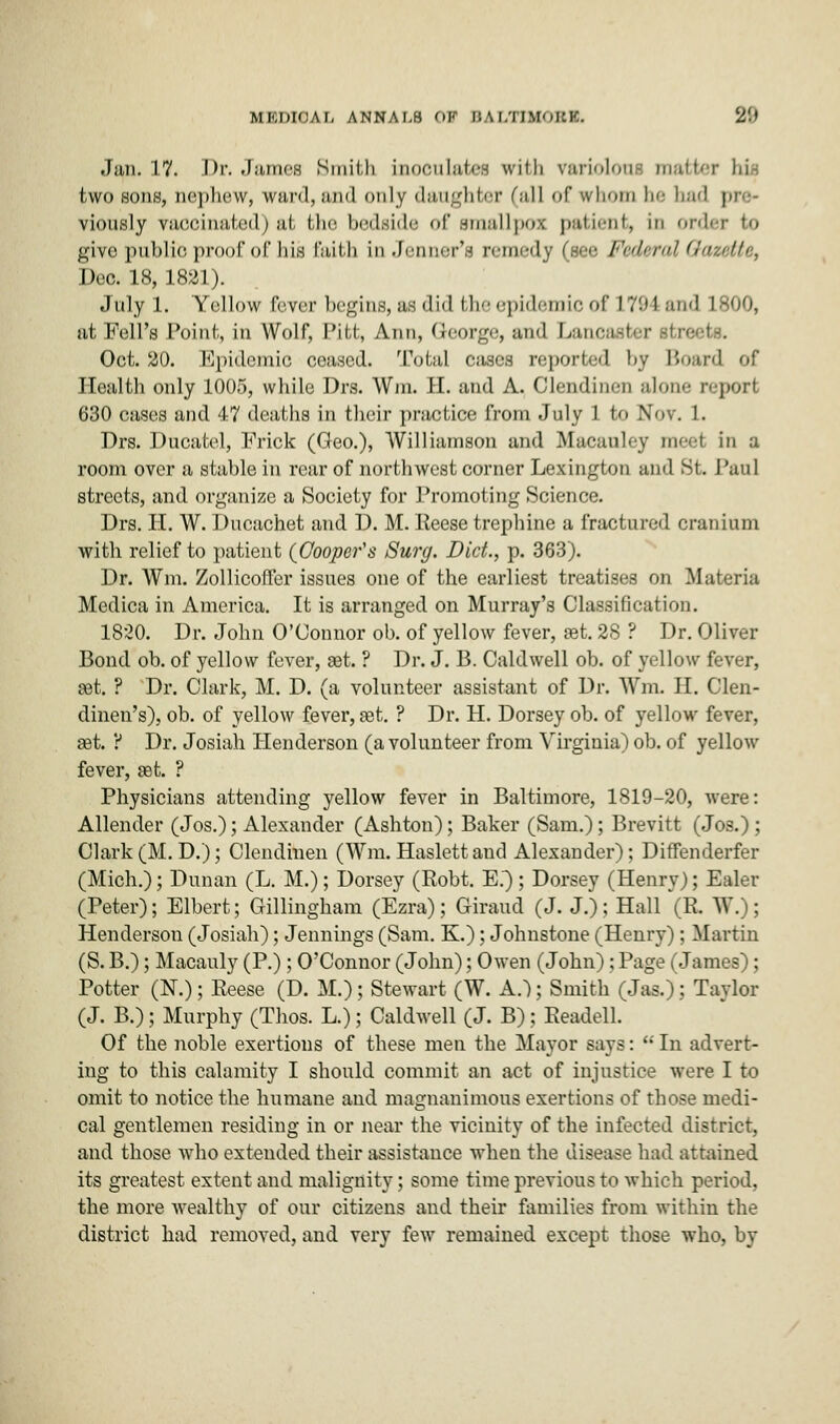 .Jan. 17. Dr. James Smith inoculates with variolous matter bis two sons, nephew, wan!, and only daughter (all of whom he bad viously vaccinated) at the bedside of smallpox patient, in order to give public proof of his faith in Jennet's remedy (see Federal Gazette, Dec. 18, 1821). July 1. Yellow fever begins, as did the epidemic of L794 and 1800, nt Fell's Point, in Wolf, Pitt, Ann, George, and Lancaster streets. Oct. 20. Epidemic ceased. Total c;iscs reported by Board of Health only 1005, while Drs. Win. H. and A. Clendim-n a Ion.' report 630 cases and 47 deaths in their practice from July 1 to Nov. 1. Drs. Ducatel, Frick (Geo.), Williamson and Macanley meel in a room over a stable in rear of northwest corner Lexington and St. Paul streets, and organize a Society for Promoting Science. Drs. H. W. Ducachet and D. M. Reese trephine a fractured cranium with relief to patient (Cooper's Surg. Diet., p. 363). Dr. Wm. Zollicofter issues one of the earliest treatises on Materia Medica in America. It is arranged on Murray's Classification. 1820. Dr. John O'Connor ob. of yellow fever, set. 28 ? Dr. Oliver Bond ob. of yellow fever, set. ? Dr. J. B. Caldwell ob. of yellow fever, set. ? Dr. Clark, M. D. (a volunteer assistant of Dr. Wm. II. Clen- dinen's), ob. of yellow fever, pet. ? Dr. H. Dorsey ob. of yellow fever, pet. ? Dr. Josiah Henderson (a volunteer from Virginia) ob. of yellow fever, set. ? Physicians attending yellow fever in Baltimore, 1819-20, were: Allender (Jos.); Alexander (Ashton); Baker (Sam.); Brevitt (Jos.) ; Clark (M. D.); Clendinen (Wm. Haslettand Alexander); Diffenderfer (Mich.); Dunan (L. M.); Dorsey (Robt. E.); Dorsey (Henry); Ealer (Peter); Elbert; Gillingham (Ezra); Giraud (J. J.); Hall *(R. W. ; Henderson (Josiah); Jennings (Sam. K.); Johnstone (Henry); Martin (S. B.); Macauly (P.) ; O'Connor (John); Owen (John); Page (James) ; Potter (N.); Reese (D. M.); Stewart (W. A.~); Smith (Jas.); Taylor (J. B.); Murphy (Thos. L.); Caldwell (J. B); Readell. Of the noble exertions of these men the Mayor says:  In advert- ing to this calamity I should commit an act of injustice were I to omit to notice the humane and magnanimous exertions of those medi- cal gentlemen residing in or near the vicinity of the infected district, and those who extended their assistance when the disease had attained its greatest extent and malignity; some time previous to which period, the more wealthy of our citizens and their families from within the district had removed, and very few remained except those who, by
