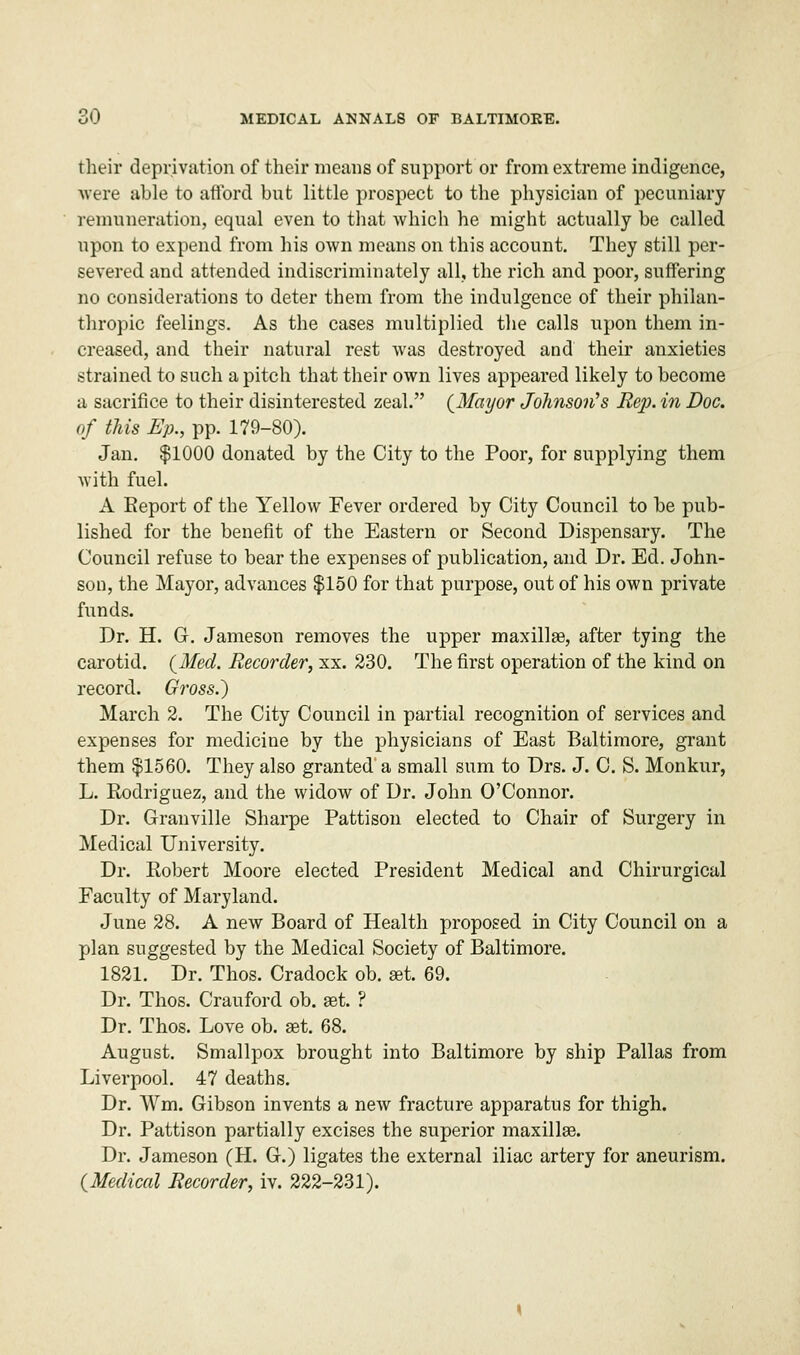 their deprivation of their means of support or from extreme indigence, were able to afford but little prospect to the physician of pecuniary remuneration, equal even to that which he might actually be called upon to expend from his own means on this account. They still per- severed and attended indiscriminately all, the rich and poor, suffering no considerations to deter them from the indulgence of their philan- thropic feelings. As the cases multiplied the calls upon them in- creased, and their natural rest was destroyed and their anxieties strained to such a pitch that their own lives appeared likely to become a sacrifice to their disinterested zeal. {Mayor Johnson's Rej). in Doc. of this Ep., pp. 179-80). Jan. $1000 donated by the City to the Poor, for supplying them with fuel. A Report of the Yellow Fever ordered by City Council to be pub- lished for the benefit of the Eastern or Second Dispensary. The Council refuse to bear the expenses of publication, and Dr. Ed. John- son, the Mayor, advances $150 for that purpose, out of his own private funds. Dr. H. G. Jameson removes the upper maxillae, after tying the carotid. (Med. Recorder, xx. 230. The first operation of the kind on record. Gross.) March 2. The City Council in partial recognition of services and expenses for medicine by the physicians of East Baltimore, grant them $1560. They also granted a small sum to Drs. J. C. S. Monkur, L. Rodriguez, and the widow of Dr. John O'Connor. Dr. Granville Sharpe Pattison elected to Chair of Surgery in Medical University. Dr. Robert Moore elected President Medical and Chirurgical Faculty of Maryland. June 28. A new Board of Health proposed in City Council on a plan suggested by the Medical Society of Baltimore. 1821. Dr. Thos. Cradock ob. set 69. Dr. Thos. Crauford ob. get. ? Dr. Thos. Love ob. set. 68. August. Smallpox brought into Baltimore by ship Pallas from Liverpool. 47 deaths. Dr. Wm. Gibson invents a new fracture apparatus for thigh. Dr. Pattison partially excises the superior maxilla?. Dr. Jameson (H. G.) ligates the external iliac artery for aneurism. (Medical Recorder, iv. 222-231).