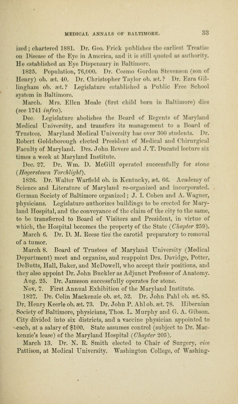 ized; ohartered 1881. Dr. Geo. Fries publishes the earliest Tn on Disease of the Eye in Ameriea, and \\ if till quoted at auth< He established an Kye Dispensary in Baltimore, 1885. Population, 76,000. Dr. Cosmo Cordon Stevenson (SOU of Henry) ob. set 40. Dr. Christopher Taylor ob. sot.? Dr. BzraGil- lingham ob. :i'l, ? Legislature e,slal>li.-lied a Public k?re< School system in Baltimore. March. Mrs. Ellen Moale (first child horn in Baltimore) (see 1741 infra). Dec. Legislature abolishes the Board of Regents of Maryland Medical University, and transfers its management to a Board of Trustees. Maryland Medical University has over 300 students. Dr. Itobert Goldsborough elected President of Medieal and Ohirurgical Faculty of Maryland. Drs. John Revere and J. T. Duoatel led n i times a week at Maryland Institute. Dec. 27. Dr. Wm. D. McGill operated successfully for stone (Har/erstoum Torch light). 1826. Dr. Walter Warfield ob. in Kentucky, set 66. Academy of Science and Literature of Maryland re-organized and incorporated. German Society of Baltimore organized; J. I. Cohen and A. Wagner, physicians. Legislature authorizes buildings to be erected for Mary- land Hospital, and the conveyance of the claim of the city to the same, to be transferred to Board of Visitors and President, in virtue of which, the Hospital becomes the property of the State (Chapter 259). March 6. Dr. D. M. Eeese ties' the carotid preparatory to removal of a tumor. March 8. Board of Trustees of Maryland University (Medical Department) meet and organize, and reappoint Drs. Davidge, Potter, DeButts, Hall, Baker, and McDowell, who accept their positions, and they also appoint Dr. John Buckler as Adjunct Professor of Anatomy. Aug. 25. Dr. Jameson successfully operates for stone. Nov, 7. First Annual Exhibition of the Maryland Institute. 1827. Dr. Colin Mackenzie ob. set. 52, Dr. John Pahl ob. set 85. Dr. Henry Keerle ob. »t 73. Dr. John P. Ahl ob. set 78. Hibernian Society of Baltimore, physicians, Thos. L. Murphy and G. A. Gibson. City divided into six districts, and a vaccine physician appointed to each, at a salary of $100. State assumes control (subject to Dr. Mac- kenzie's lease) of the Maryland Hospital (Chapter 205). March 13. Dr. X. R. Smith elected to Chair of Surgery, vice Pattison, at Medical University. Washington College, of Washing-