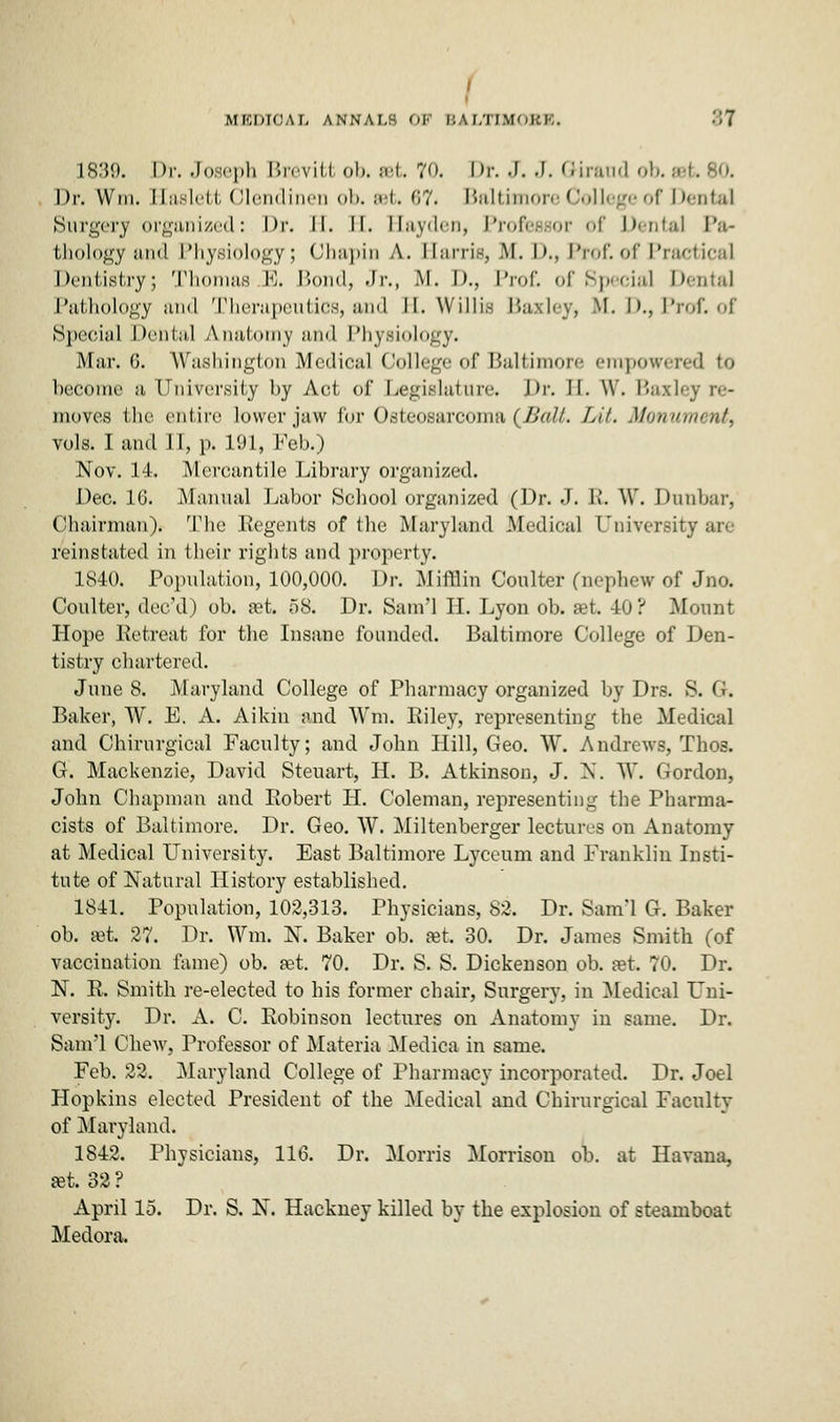 I I MEDICAL annals ok BALTIMOBB. 8t 1839. Dr. Joseph Breviti ob. »t. 70. Dp. J. J. Birand ob. a Dr. Wm. Kaslett Olendinen ob. eet. 67. Baltimore Colli ge of Dental Surgery organized: Dr. II. II. Hayden, Professor of Dental Pa- thology and Physiology; Chapin A. Harris, .M. I>., Prof, of Prai Dentistry; Thomas E. Bond, Jr., M. D., Prof, of Special Dental Pathology and Therapeutics, and II. Willis Baxley, M. D.,Prof, of Special Dental A.natomy and Physiology. Miir. 0. Washington Medical College of Baltimore empowered to become a University by Act of Legislature. J)r. II. W. I'a.xley re- moves the entire lower jaw for Osteosarcoma (Ball. Lit. Monument, vols. I and 11, p. 191, Feb.) Nov. 14. Mercantile Library organized. Dec. 16. Manual Labor School organized (Dr. J. R. W. Dunbar, Chairman). The Regents of the Maryland Medical University are reinstated in their rights and property. 1840. Population, 100,000. Dr. Mifflin Coulter (nephew of Jno. Coulter, dee'd) ob. set. 58. Dr. Sam'l H. Lyon ob. set. 40? Mount Hope Retreat for the Insane founded. Baltimore College of Den- tistry chartered. June 8. Maryland College of Pharmacy organized by Drs. S. Gk Baker, W. E. A. Aikin and Wm. Riley, representing the Medical and Chirurgical Faculty; and John Hill, Geo. W. Andrews, Thos. G. Mackenzie, David Stenart, H. B. Atkinson, J. N. W. Gordon, John Chapman and Robert H. Coleman, representing the Pharma- cists of Baltimore. Dr. Geo. W. Miltenberger lectures on Anatomy at Medical University. East Baltimore Lyceum and Franklin Insti- tute of Natural History established. 1841. Population, 102,313. Physicians, 82. Dr. Sam'l G. Baker ob. set. 27. Dr. Wm. N. Baker ob. set. 30. Dr. James Smith (of vaccination fame) ob. set. 70. Dr. S. S. Dickenson ob. set. 70. Dr. N. R. Smith re-elected to his former chair, Surgery, in Medical Uni- versity Dr. A. C. Robinson lectures on Anatomy in same. Dr. Sam'l Chew, Professor of Materia Medica in same. Feb. 22. Maryland College of Pharmacy incorporated. Dr. Joel Hopkins elected President of the Medical and Chirurgical Faculty of Maryland. 1842. Physicians, 116. Dr. Morris Morrison ob. at Havana, set. 32 ? April 15. Dr. S. N. Hackney killed by the explosion of steamboat Medora.