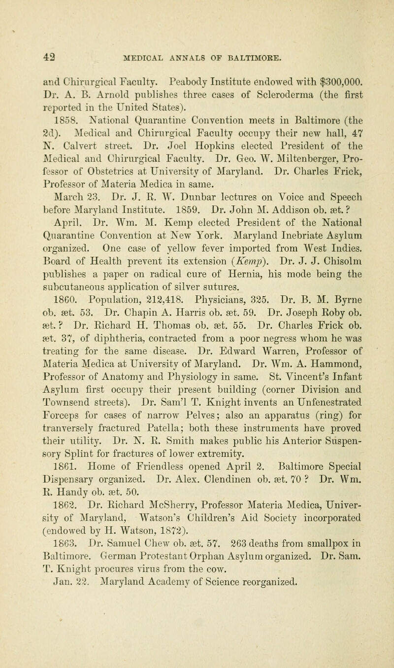 and Chirurgical Faculty. Peabody Institute endowed with $300,000. Dr. A. B. Arnold publishes three cases of Scleroderma (the first reported in the United States). 1858. National Quarantine Convention meets in Baltimore (the 2d). Medical and Chirurgical Faculty occupy their new hall, 47 N. Calvert street. Dr. Joel Hopkins elected President of the Medical and Chirurgical Faculty. Dr. Geo. W. Miltenberger, Pro- fessor of Obstetrics at University of Maryland. Dr. Charles Frick, Professor of Materia Medica in same. March 23. Dr. J. R. W. Dunbar lectures on Voice and Speech before Maryland Institute. 1859. Dr. John M. Addison ob. get. ? April. Dr. Wm. M. Kemp elected President of the National Quarantine Convention at New York. Maryland Inebriate Asylum organized. One case of yellow fever imported from West Indies. Board of Health prevent its extension (Kemp). Dr. J. J. Chisolm publishes a paper on radical cure of Hernia, his mode being the subcutaneous application of silver sutures. 18G0. Population, 212,418. Physicians, 325. Dr. B. M. Byrne ob. get. 53. Dr. Chapin A. Harris ob. get. 59. Dr. Joseph Roby ob. get. ? Dr. Richard H. Thomas ob. get. 55. Dr. Charles Frick ob. get. 37, of diphtheria, contracted from a poor negress whom he was treating for the same disease. Dr. Edward Warren, Professor of Materia Medica at University of Maryland. Dr. Wm. A. Hammond, Professor of Anatomy and Physiology in same. St. Vincent's Infant Asylum first occupy their present building (corner Division and Townsend streets). Dr. Sam'l T. Knight invents an Unfenestrated Forceps for cases of narrow Pelves; also an apparatus (ring) for tranversely fractured Patella; both these instruments have proved their utility. Dr. N. R. Smith makes public his Anterior Suspen- sory Splint for fractures of lower extremity. 1861. Home of Friendless opened April 2. Baltimore Special Dispensary organized. Dr. Alex. Clendinen ob. get. 70 ? Dr. Wm. R. Handy ob. get. 50. 1862. Dr. Richard McSherry, Professor Materia Medica, Univer- sity of Maryland, Watson's Children's Aid Society incorporated (endowed by H. Watson, 1872). 1863. Dr. Samuel Chew ob. get. 57. 263 deaths from smallpox in Baltimore. German Protestant Orphan Asylum organized. Dr. Sam. T. Knight procures virus from the cow. Jan. 22. Maryland Academy of Science reorganized.