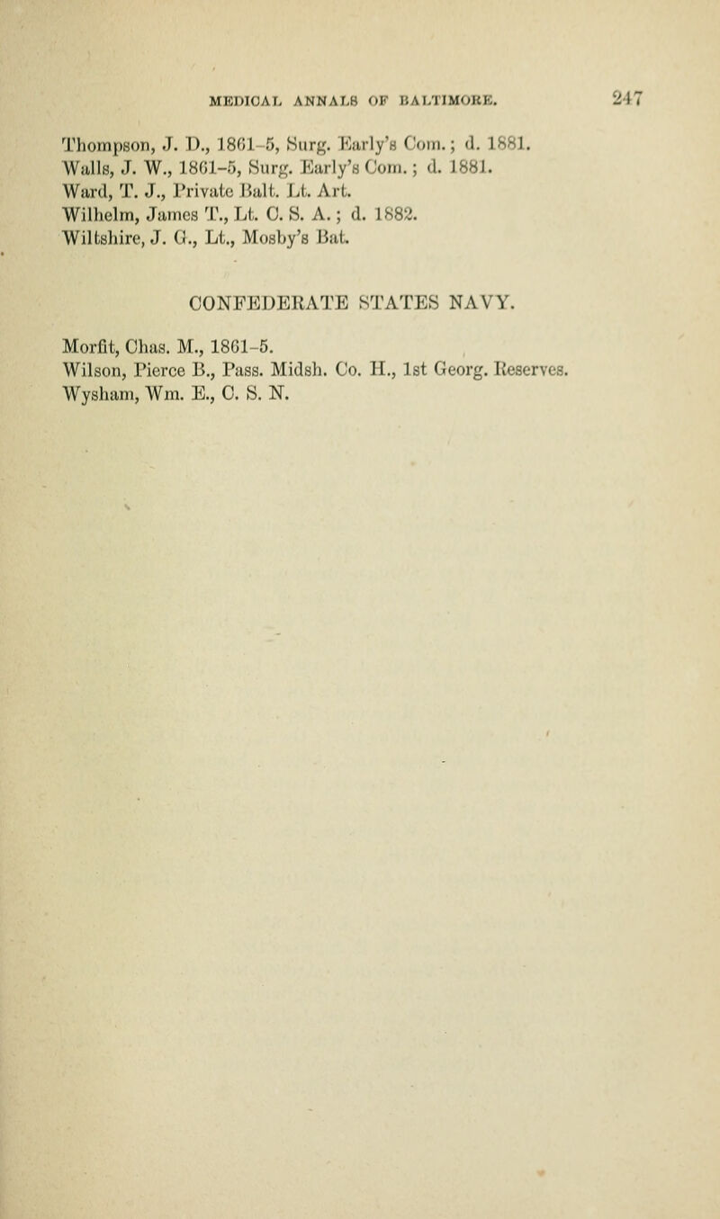 Thompson, J. D., 1861-5, Nwr#. Karly's Coin.; <l. L8E I. Walls, J. W., L861-5, Surg. Barly'BOom.j <l. 1881. Ward, T. J., Private Bait. Li Art. Wilhelm, James T., Lt. 0. S. A.; d. 1882. Wiltshire, J. G., Lt., Mosby's Bat. CONFEDERATE STATES NAVY. Morfit, Ohas. M., 1861-5. Wilson, Pierce B., Pass. Midsh. Co. H., 1st Georg. Reserves. Wysham, Wm. E., C. S. N.