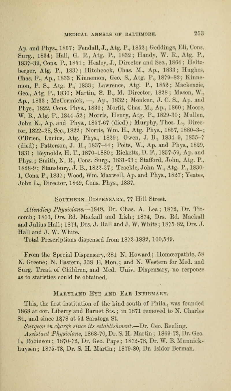Ap. and Phys., L667; Fendall, J.# Atg. P., 1853; Qedding^ Bli,Oon». Surg., 1834; Hall, G. R., Atg. P., 1833; Handy, w. B., Atg. P., L837-89, Cons. P., L853 ; Healey,J., Director and Sec, L864; Heltz- berger, Atg. P., 1837; Hitchcock, Ohas. M., Ap., L883; Hnghes, Ohas. F., Ap., 1833; Kinnemon, Geo. S., Atg. P., 1879-82; Kinne- mon, P. S., Atg. P., 1833; Lawrence, At/. P., L852; Mackenzie, Geo., Atg. P., 1830; Martin, S. I*., M. Director, L828; Mown, W., Ap., 1833; McCormick, —, Ap., 1832; Monkur, J. 0. S.. Ap. and Phys., 1822, Cons. Phys., 1839; Morfit, ('has. M.; Ap., L860; Moore, W. P., Atg. P., 1844-52; Morris, Henry, Atg. P., 1829-30; -Mullen, John K., Ap. and Phys., 1857-67 (died); Murphy, Thos. L., Direc- tor, 1822-28, Sec, 1822; Norris, Wm. H., Atg. Phys., 1857, 1880-:;-: O'Brien, Lucius, Atg. Phys., 1829; Owen, J. B., 1834-0, 1 •- (died); Patterson, J. II., 1837-44; Poits, W., Ap. and Phys., 1820, 1831; Reynolds, H. T., 1870-1880; Ricketts, D. R, 1857-50, Ap. and Phys.; Smith, N. P., Cons. Surg., 1831-63; Stafford, John, Atg. P., 1828-0; Stansbury, J. B., 1822-27; Teackle, John W., Atg. P., 1830- 1, Cons. P., 1837; Wood, Wm. Maxwell, Ap. and Phys., 1827; Yeates, John L., Director, 1820, Cons. Phys., 1837. Southern Dispensary, 77 Hill Street Attending Physicians.—1840, Dr. Chas. A. Lea; 1872, Dr. Tit- comb; 1873, Drs. Rd. Mackall and Lish; 1874, Drs. Rd. Mackall and Julius Hall; 1874, Drs. J. Hall and J. W. White; 1875-82, Drs. J. Hall and J. WT. White. Total Prescriptions dispensed from 1872-1882, 100,540. From the Special Dispensary, 281 N. Howard; Homoeopathic, 58 N. Greene; N. Eastern, 338 E. Mon.; and N. Western for Med. and Surg. Treat, of Children, and Med. Univ. Dispensary, no response as to statistics could be obtained. Maryland Eye and Ear Infirmary. This, the first institution of the kind south of Phila., was founded 1868 at cor. Liberty and Barnet Sts.; in 1871 removed to X. Charles St., and since 1878 at 54 Saratoga St. Surgeon in charge since its establishment.—Dr. Geo. Reuling. Assistant Physicians, 1868-70, Dr. S. H. Martin ; 1869-72, Dr. Geo. L. Robinson; 1870-73, Dr. Geo. Pape; 1872-78, Dr. W. B. Munnick- huysen; 1875-78, Dr. S. H. Martin; 1870-80, Dr. Isidor Berman.
