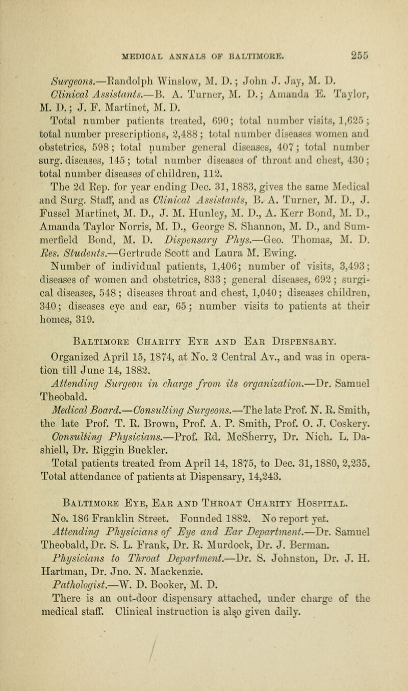 MEDICAL ANNALB OF ijai/m \i'-i:i,. Surgeons.—Randolph Winslow, M. D.j John J.Jay, M. I>. Clinical Assistants. B. A. Turner, M. I>.; Amanda E. Taylor, M. D.j J. I*'. Martinet, iM. D. Total Dumber patients treated, 690; total number nail total number prescriptions, 2,488; total numlx-i-di omen and obstetrics, 598; total aumber general diseases, 407; total Dumber surg. diseases, 145; total number diseases of throat and chest, 430; total number diseases of children, 112. The 2d Rep. for year ending Deo. 31,1883, given tin- :-ame M••■ Iif-al and Surg. Stair, and as Clinical Assistants, B. A. Turner, M. D., .1. Mussel [Martinet, M. D., J. M. Hunlcy, M. 1)., A. Kerr Bond, M. !>.. Amanda Taylor Norris, M. D., George 8. Shannon, M. D., and Sum- merfield Bond, M, 1). Dispensary Phys.—Geo. Thomas, M. I). Res. Students.—Gertrude Scott and Laura M. Ewing. Number of individual patients, 1,406; number of visits, 3,493; diseases of women and obstetrics, 833 ; general diseases, 692 ; surgi- cal diseases, 548 ; diseases throat and chest, 1,040; diseases children, 340; diseases eye and ear, 65; number visits to patients at their homes, 319. Baltimore Charity Eye and Ear Dispensary. Organized April 15, 1874, at No. 2 Central Av., and was in opera- tion till June 14, 1882. Attending Surgeon in charge from its organization.—Dr. Samuel Theobald. Medical Board.—Consulting Surgeons.—The late Prof. N. R. Smith, the late Prof. T. R. Brown, Prof. A. P. Smith, Prof. O. J. Coskery. Consulting Physicians.—Prof. Ed. McSherry, Dr. Nich. L. Da- shiell, Dr. Riggin Buckler. Total patients treated from April 14, 1875, to Dec. 31,1880, 2,235. Total attendance of patients at Dispensary, 14,243. Baltimore Eye, Ear and Throat Charity Hospital. No. 186 Franklin Street. Founded 1882. No report yet. Attending Physicians of Eye and Ear Department.—Dr. Samuel Theobald, Dr. S. L. Frank, Dr. R. Murdock, Dr. J. Berman. Physicians to Throat Department.—Dr. S. Johnston, Dr. J. H. Hartman, Dr. Jno. N. Mackenzie. Pathologist.—W. D. Booker, M. D. There is an out-door dispensary attached, under charge of the medical staff. Clinical instruction is also given daily.